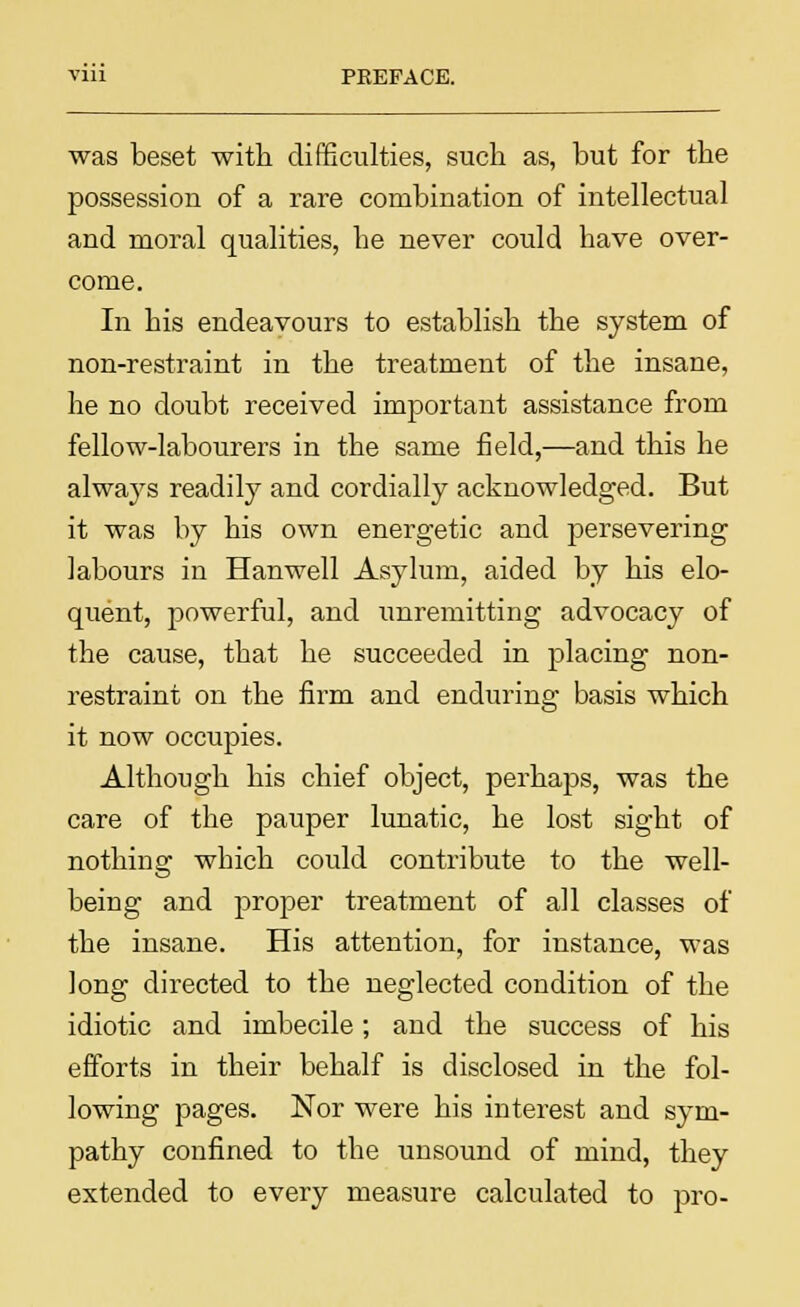 was beset with difficulties, such as, but for the possession of a rare combination of intellectual and moral qualities, he never could have over- come. In his endeavours to establish the system of non-restraint in the treatment of the insane, he no doubt received important assistance from fellow-labourers in the same field,—and this he always readily and cordially acknowledged. But it was by his own energetic and j>ersevering labours in Han well Asylum, aided by his elo- quent, powerful, and unremitting advocacy of the cause, that he succeeded in placing non- restraint on the firm and enduring basis which it now occupies. Although his chief object, perhaps, was the care of the pauper lunatic, he lost sight of nothing which could contribute to the well- being and proper treatment of all classes of the insane. His attention, for instance, was long directed to the neglected condition of the idiotic and imbecile; and the success of his efforts in their behalf is disclosed in the fol- lowing pages. Nor were his interest and sym- pathy confined to the unsound of mind, they extended to every measure calculated to pro-