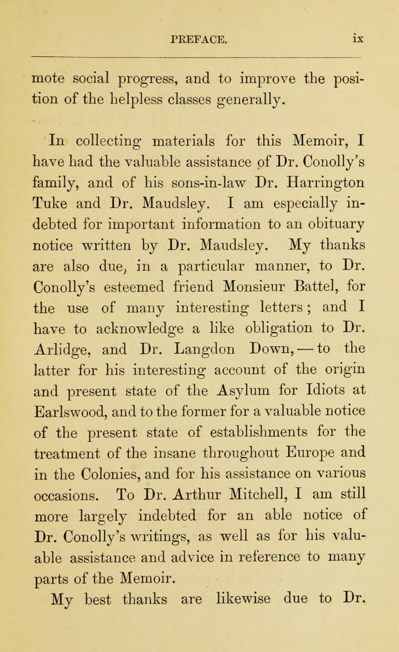 mote social progress, and to improve the posi- tion of the helpless classes generally. In collecting materials for this Memoir, I have had the valuable assistance of Dr. Conolly's family, and of his sons-in-law Dr. Harrington Tuke and Dr. Maudsley. I am especially in- debted for important information to an obituary notice written by Dr. Maudsley. My thanks are also due, in a particular manner, to Dr. Conolly's esteemed friend Monsieur Battel, for the use of many interesting letters; and I have to acknowledge a like obligation to Dr. Arlidge, and Dr. Langdon Down, — to the latter for his interesting account of the origin and present state of the Asylum for Idiots at Earlswood, and to the former for a valuable notice of the present state of establishments for the treatment of the insane throughout Europe and in the Colonies, and for his assistance on various occasions. To Dr. Arthur Mitchell, I am still more largely indebted for an able notice of Dr. Conolly's writings, as well as for his valu- able assistance and advice in reference to many parts of the Memoir. My best thanks are likewise due to Dr.