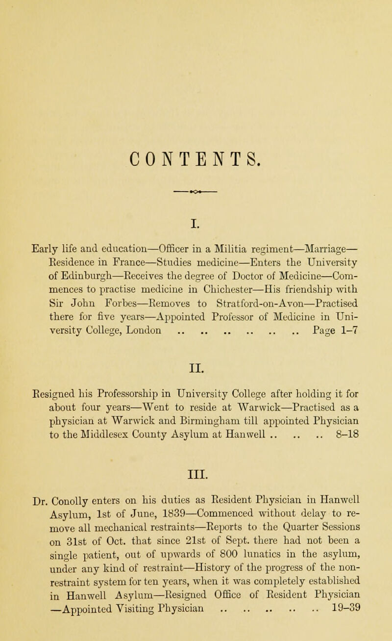 CONTENTS. i. Early life and education—Officer in a Militia regiment—Marriage— Residence in Prance—Studies medicine—Enters the University of Edinburgh—Eeceives the degree of Doctor of Medicine—Com- mences to practise medicine in Chichester—His friendship with Sir John Forbes—Removes to Stratford-on-Avon—Practised there for five years—Appointed Professor of Medicine in Uni- versity College, London Page 1-7 II. Resigned his Professorship in University College after holding it for about four years—Went to reside at Warwick—Practised as a physician at Warwick and Birmingham till appointed Physician to the Middlesex County Asylum at Han well 8-18 III. Dr. Conolly enters on his duties as Resident Physician in Hanwcll Asylum, 1st of June, 1839—Commenced without delay to re- move all mechanical restraints—Reports to the Quarter Sessions on 31st of Oct. that since 21st of Sept. there had not been a single patient, out of upwards of 800 lunatics in the asylum, under any kind of restraint—History of the progress of the non- restraint system for ten years, when it was completely established in Hanwell Asylum—Resigned Office of Resident Physician —Appointed Visiting Physician 19-39