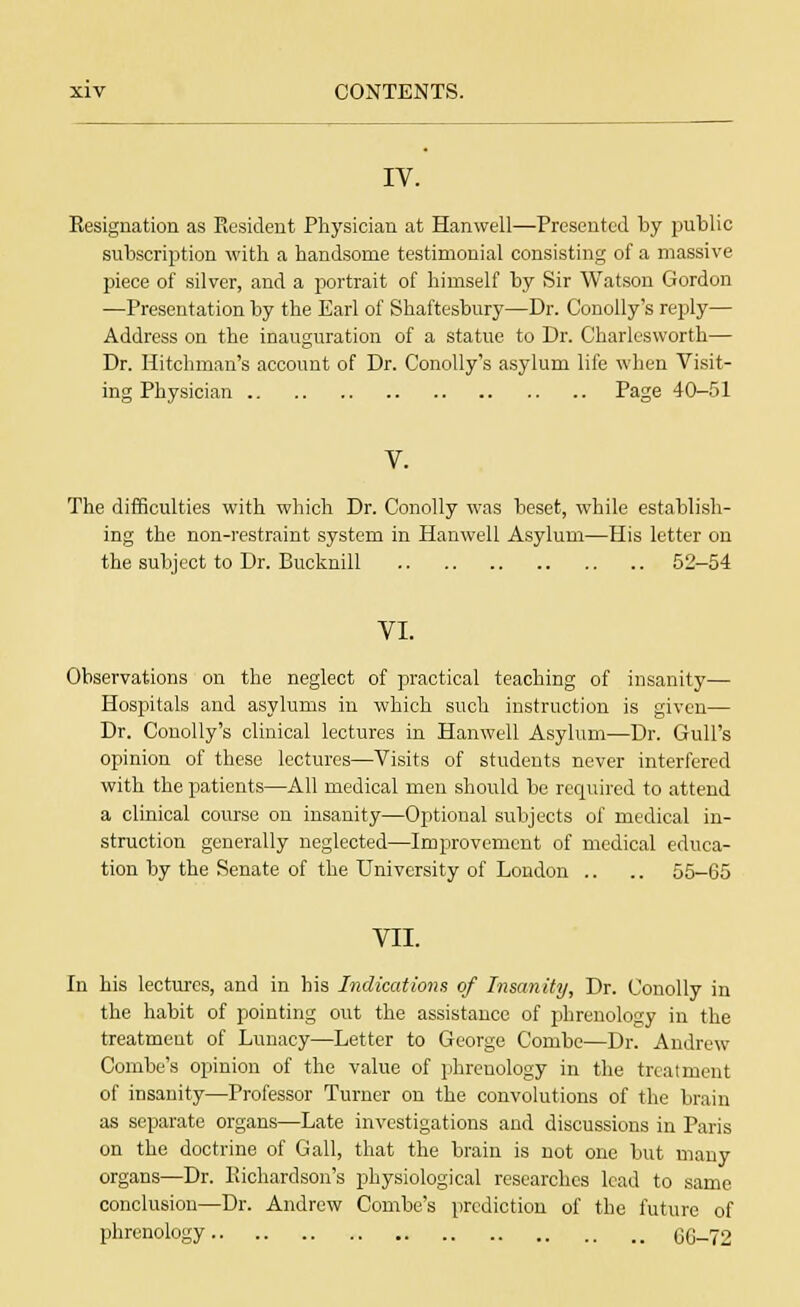 IV. Resignation as Resident Physician at Hanwell—Presented by public subscription with a handsome testimonial consisting of a massive piece of silver, and a portrait of himself by Sir Watson Gordon —Presentation by the Earl of Shaftesbury—Dr. Conolly's reply— Address on the inauguration of a statue to Dr. Charlesworth— Dr. Hitchman's account of Dr. Conolly's asylum life when Visit- ing Physician Page 40-51 The difficulties with which Dr. Conolly was beset, while establish- ing the non-restraint system in Hanwell Asylum—His letter on the subject to Dr. Bucknill 52-54 VI. Observations on the neglect of practical teaching of insanity— Hospitals and asylums in which such instruction is given— Dr. Conolly's clinical lectures in Hanwell Asylum—Dr. Gull's opinion of these lectures—Visits of students never interfered with the patients—All medical men should be required to attend a clinical course on insanity—Optional subjects of medical in- struction generally neglected—Improvement of medical educa- tion by the Senate of the University of London .. .. 55-65 VII. In his lectures, and in his Indications of Insanity, Dr. Conolly in the habit of pointing out the assistance of phrenology in the treatmeut of Lunacy—Letter to George Combe—Dr. Andrew Combe's opinion of the value of phrenology in the treatment of insanity—Professor Turner on the convolutions of the brain as separate organs—Late investigations and discussions in Paris on the doctrine of Gall, that the brain is not one but many organs—Dr. Richardson's physiological researches lead to same conclusion—Dr. Andrew Combe's prediction of the future of phrenology 60-72