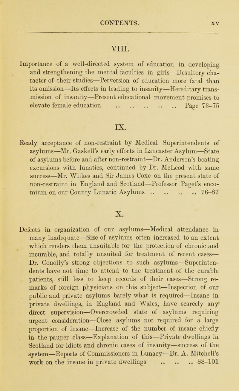 VIII. Importance of a well-directed system of education in developing and strengthening the mental faculties in girls—Desultory cha- racter of their studies—Perversion of education more fatal than its omission—Its effects in leading to insanity—Hereditary trans- mission of insanity—Present educational movement promises to elevate female education Page 73-75 IX. Ready acceptance of non-restraint by Medical Superintendents of asylums—Mr. Gaskell's early efforts in Lancaster Asylum—State of asylums before and after non-restraint—Dr. Anderson's boating excursions with lunatics, continued by Dr. McLeod with same success—Mr. Wilkes and Sir James Coxe on the present state of non-restraint in England and Scotland—Professor Paget's enco- mium on our County Lunatic Asylums 76-87 X. Defects in organization of our asylums—Medical attendance in many inadequate—Size of asylums often increased to an extent which renders them unsuitable for the protection of chronic and incurable, and totally unsuited for treatment of recent cases— Dr. Conolly's strong objections to such asylums—Superinten- dents have not time to attend to the treatment of the curable patients, still less to keep records of their cases—Strong re- marks of foreign physicians on this subject—Inspection of our public and private asylums barely what is required—Insane in private dwellings, in England and Wales, have scarcely any direct supervision—Overcrowded state of asylums requiring urgent consideration—Close asylums not required for a large proportion of insane—Increase of the number of insane chiefly in the pauper class—Explanation of this—Private dwellings in Scotland for idiots and chronic cases of insanity—success of the system—Reports of Commissioners in Lunacy—Dr. A. Mitchell's work on the insane in private dwellings 88-101