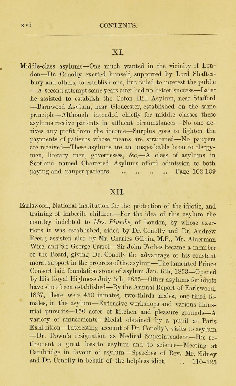 XI. Middle-class asylums—One much wanted in the vicinity of Lon- don—Dr. Conolly exerted himself, supported by Lord Shaftes- bury and others, to establish one, but failed to interest the public —A second attempt some years after had no better success—Later he assisted to establish the Coton Hill Asylum, near Stafford —Barnwood Asylum, near Gloucester, established on the same principle—Although intended chiefly for middle classes these asylums receive patients in affluent circumstances—No one de- rives any profit from the income—Surplus goes to lighten the payments of]3atients whose means are straitened—No paupers are received—These asylums are an unspeakable boon to clergy- men, literary men, governesses, &c.—A class of asylums in Scotland named Chartered Asylums afford admission to both paying and pauper patients Page 102-109 XII. Earlswood, National institution for the protection of the idiotic, and training of imbecile children—For the idea of this asylum the country indebted to Mrs. Plumbe, of London, by whose exer- tions it was established, aided by Dr. Conolly and Dr. Andrew Reed; assisted also by Mr. Charles Gilpin, M.P., Mr. Alderman Wise, and Sir George Carrol—Sir John Forbes became a member of the Board, giving Dr. Conolly the advantage of his constant moral support in the progress of the asylum—The lamented Prince Consort laid foundation stone of asylum Jan. 6th, 1853—Opened by His Royal Highness July 5th, 1855—Other asylums for idiots have since been established—By the Annual Report of Earlswood, 1867, there were 450 inmates, two-thirds males, one-third fe- males, in the asylum—Extensive workshops and various indus- trial pursuits—150 acres of kitchen and pleasure grounds—A variety of amusements—Medal obtained by a pupil at Paris Exhibition—Interesting account of Dr. Conolly's visits to asylum —Dr. Down's resignation as Medical Superintendent—His re- tirement a great loss to asylum and to science—Meeting at Cambridge in favour of asylum—Speeches of Rev. Mr. Sidney and Dr. Conolly in behalf of the helpless idiot. .. 110-125