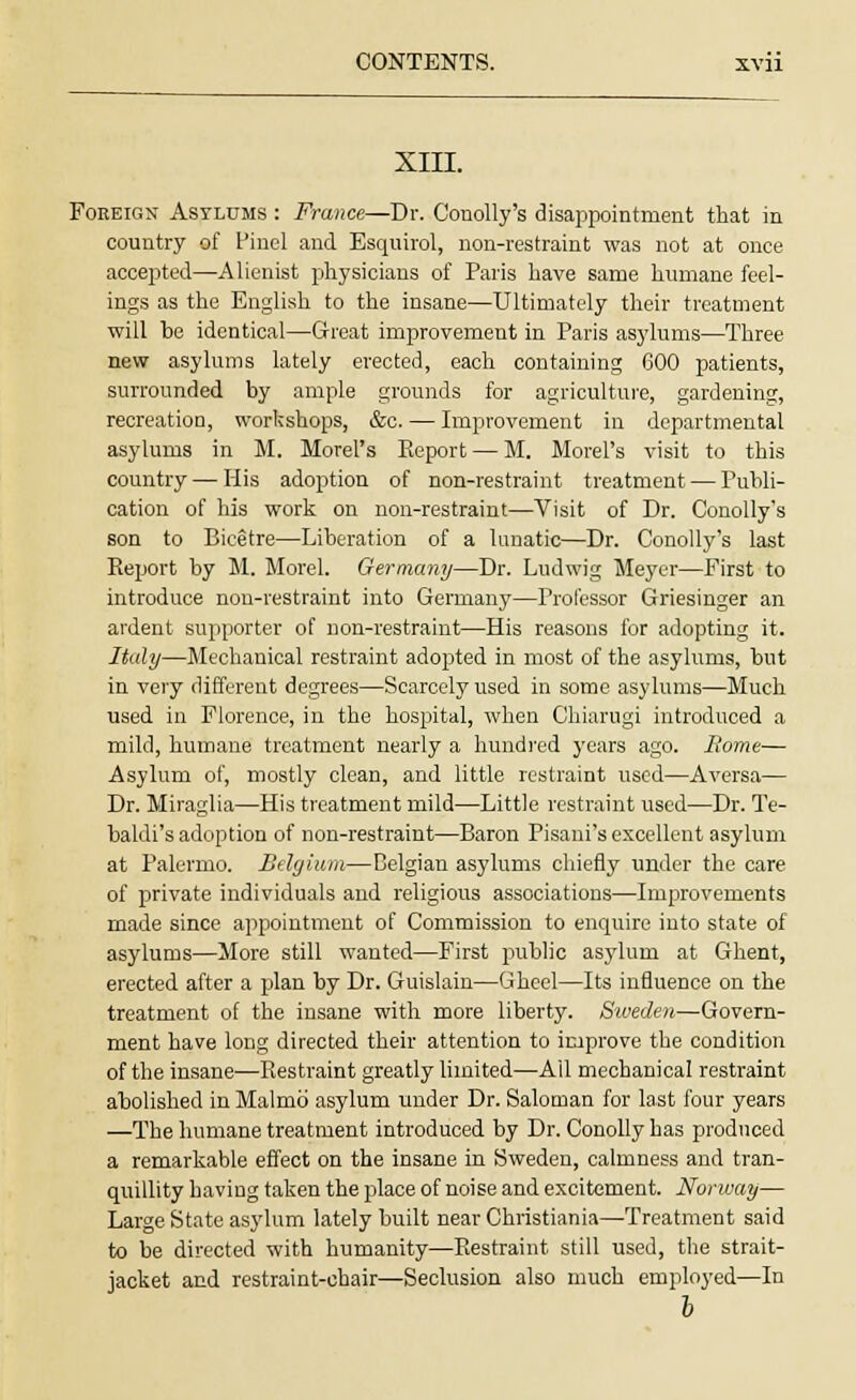 XIII. Foreign Asylums : France—Dr. Conolly's disappointment that in country of Pinel and Esquirol, non-restraint was not at once accepted—Alienist physicians of Paris have same humane feel- ings as the English to the insane—Ultimately their treatment will be identical—Great improvement in Paris asylums—Three new asylums lately erected, each containing 600 patients, surrounded by ample grounds for agriculture, gardening, recreation, workshops, &o. — Improvement in departmental asylums in M. Morel's Report — M. Morel's visit to this country—His adoption of non-restraint treatment — Publi- cation of his work on non-restraint—Visit of Dr. Conolly's son to Bicetre—Liberation of a lunatic—Dr. Conolly's last Report by M. Morel. Germany—Dr. Ludwig Meyer—First to introduce non-restraint into Germany—Professor Griesinger an ardent supporter of non-restraint—His reasons for adopting it. Italy—Mechanical restraint adopted in most of the asylums, but in very different degrees—Scarcely used in some asylums—Much used in Florence, in the hospital, when Chiarugi introduced a mild, humane treatment nearly a hundred years ago. Borne— Asylum of, mostly clean, and little restraint used—Aversa— Dr. Miraglia—His treatment mild—Little restraint used—Dr. Te- baldi's adoption of non-restraint—Baron Pisani's excellent asylum at Palermo. Belgium—Belgian asylums chiefly under the care of private individuals and religious associations—Improvements made since appointment of Commission to enquire into state of asylums—More still wanted—First public asylum at Ghent, erected after a plan by Dr. Guislain—Gheel—Its influence on the treatment of the insane with more liberty. Sweden—Govern- ment have long directed their attention to improve the condition of the insane—Restraint greatly limited—All mechanical restraint abolished in Malmo asylum under Dr. Saloman for last four years —The humane treatment introduced by Dr. Conolly has produced a remarkable effect on the insane in Sweden, calmness and tran- quillity having taken the place of noise and excitement. Norway— Large State asylum lately built near Christiania—Treatment said to be directed with humanity—Restraint still used, the strait- jacket and restraint-chair—Seclusion also much employed—In b