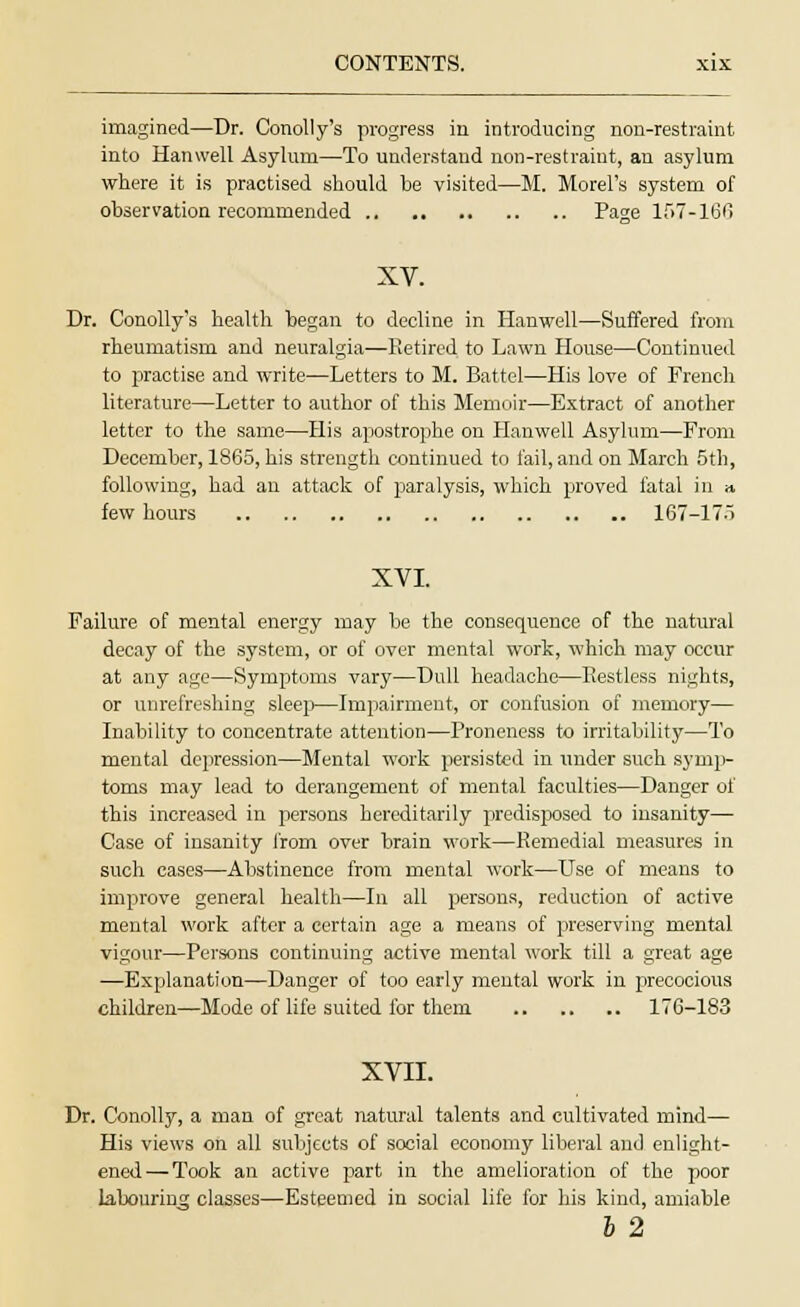 imagined—Dr. Conolly's progress in introducing non-restraint into Hanwell Asylum—To understand non-restraint, an asylum where it is practised should be visited—M. Morel's system of observation recommended Page 157-166 XV. Dr. Conolly's health began to decline in Hanwell—Suffered from rheumatism and neuralgia—Retired to Lawn House—Continued to practise and write—Letters to M. Battel—His love of French literature—Letter to author of this Memoir—Extract of another letter to the same—His apostrophe on Hanwell Asylum—From December, 1865, his strength continued to fail, and on March 5th, following, had an attack of paralysis, which proved fatal in » few hours 167-175 XVI. Failure of mental energy may be the consequence of the natural decay of the system, or of over mental work, which may occur at any age—Symptoms vary—Dull headache—Restless nights, or unrefreshing sleep—Impairment, or confusion of memory— Inability to concentrate attention—Proneness to irritability—To mental depression—Mental work persisted in tinder such symp- toms may lead to derangement of mental faculties—Danger of this increased in persons hereditarily predisposed to insanity— Case of insanity from over brain work—Remedial measures in such cases—Abstinence from mental work—Use of means to improve general health—In all persons, reduction of active mental work after a certain age a means of preserving mental vigour—Persons continuing active mental work till a great age —Explanation—Danger of too early mental work in precocious children—Mode of life suited for them 176-183 XVII. Dr. Conolly, a man of great natural talents and cultivated mind— His views on all subjects of social economy liberal and enlight- ened— Took an active part in the amelioration of the poor labouring classes—Esteemed in social life for his kind, amiable