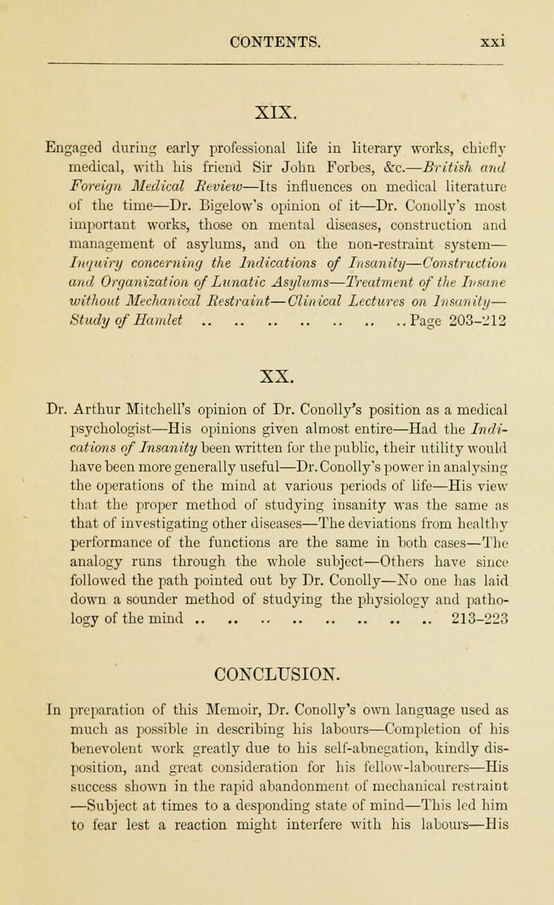 XIX. Engaged during early professional life in literary works, chiefly medical, with his friend Sir John Forbes, &c.—British and Foreign Medical Beview—Its influences on medical literature of the time—Dr. Bigelow's opinion of it—Dr. Conolly's most important works, those on mental diseases, construction and management of asylums, and on the non-restraint system— Inquiry concerning the Indications of Insanity—Construction and Organization of Lunatic Asylums—Treatment of the Insane without Mechanical Bestraint—Clinical Lectures on Insanity— Study of Hamlet Page 203-212 XX. Dr. Arthur Mitchell's opinion of Dr. Conolly's position as a medical psychologist—His opinions given almost entire—Had the Indi- cations of Insanity been written for the public, their utility would have been more generally useful—Dr. Conolly's power in analysing the operations of the mind at various periods of life—His view that the proper method of studying insanity was the same as that of investigating other diseases—The deviations from healthy performance of the functions are the same in both cases—The analogy runs through the whole subject—Others have since followed the path pointed out by Dr. Conolly—No one has laid down a sounder method of studying the physiology and patho- logy of the mind 213-223 CONCLUSION. In preparation of this Memoir, Dr. Conolly's own language used as much as possible in describing his labours—Completion of his benevolent work greatly due to his self-abnegation, kindly dis- position, and great consideration for his fellow-labourers—His success shown in the rapid abandonment of mechanical restraint ■—Subject at times to a desponding state of mind—This led him to fear lest a reaction might interfere with his labours—His