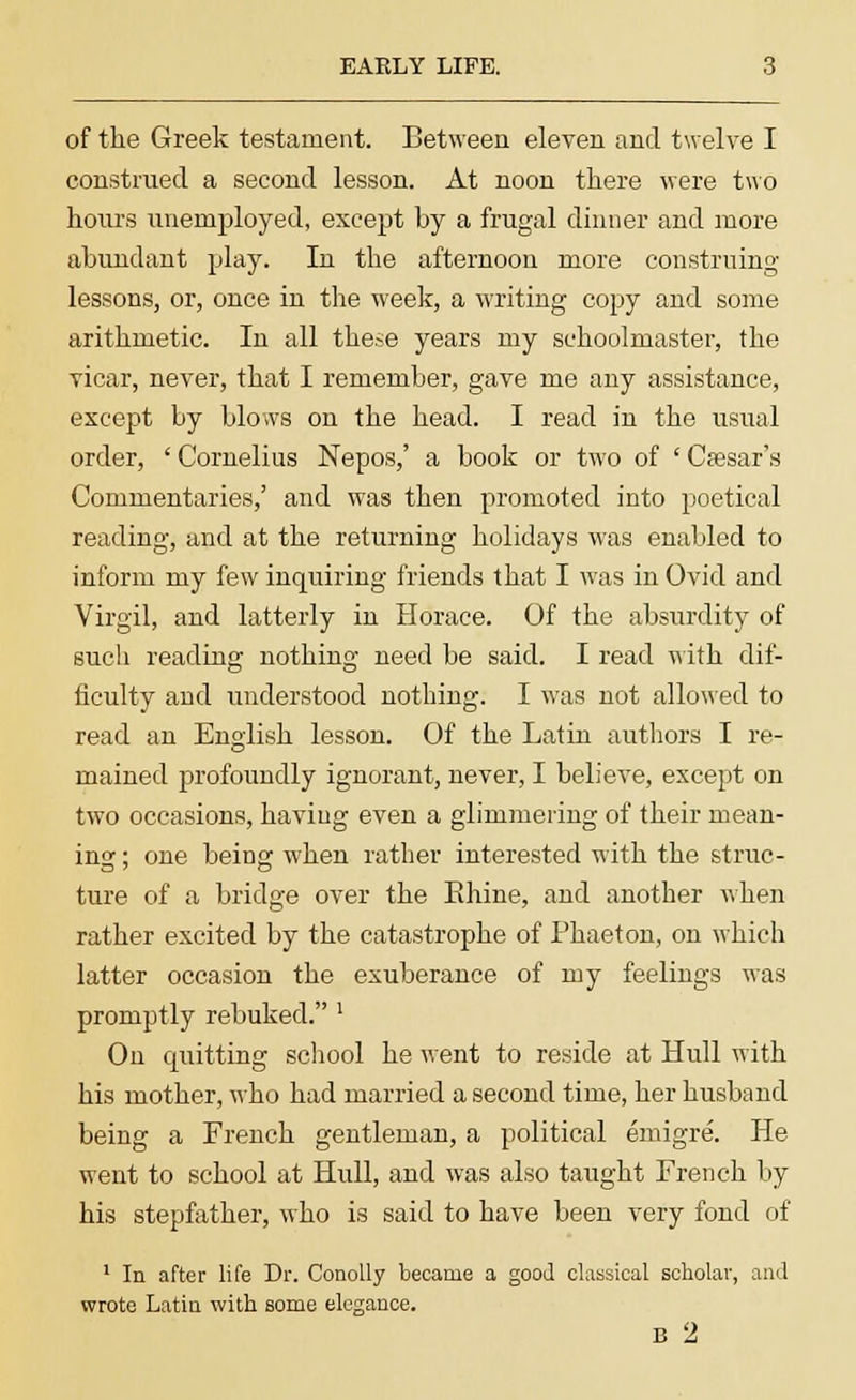 EAELY LIFE. 3 of the Greek testament. Between eleven and twelve I construed a second lesson. At noon there were two hours unemployed, except by a frugal dinner and more abundant play. In the afternoon more construing lessons, or, once in the week, a writing copy and some arithmetic. In all these years my schoolmaster, the vicar, never, that I remember, gave me any assistance, except by blows on the head. I read in the usual order, ' Cornelius Nepos,' a book or two of ' Cassar's Commentaries,' and was then promoted into poetical reading, and at the returning holidays was enabled to inform my few inquiring friends that I was in Ovid and Virgil, and latterly in Horace. Of the absurdity of such reading nothing need be said. I read with dif- ficulty and understood nothing. I was not allowed to read an English lesson. Of the Latin authors I re- mained profoundly ignorant, never, I believe, except on two occasions, having even a glimmering of their mean- ing ; one being when rather interested with the struc- ture of a bridge over the Rhine, and another when rather excited by the catastrophe of Phaeton, on which latter occasion the exuberance of my feelings was promptly rebuked. ' On cpiitting school he went to reside at Hull with his mother, who had married a second time, her husband being a French gentleman, a political emigre. He went to school at Hull, and was also taught French by his stepfather, who is said to have been very fond of 1 In after life Dr. Conolly became a good classical scholar, and wrote Latin with some elegance.