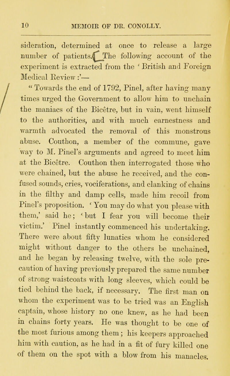 sicleration, determined at once to release a large number of patients.tf~_The following account of the experiment is extracted from the ' British and Foreign Medical Keview:'—  Towards the end of 1792, Pinel, after having many times urged the Government to allow him to unchain the maniacs of the Bicetre, but in vain, went himself to the authorities, and with much earnestness and warmth advocated the removal of this monstrous abuse. Couthon, a member of the commune, gave way to M. Pinel's arguments and agreed to meet him at the Bicetre. Couthon then interrogated those who were chained, but the abuse he received, and the con- fused sounds, cries, vociferations, and clanking of chains in the filthy and damp cells, made him recoil from Pinel's proposition. ' You may do what you please with them,' said he; 'but I fear you will become their victim.' Pinel instantly commenced his undertaking. There were about fifty lunatics whom he considered might without danger to the others be unchained, and he began by releasing twelve, with the sole pre- caution of having previously prepared the same number of strong waistcoats with long sleeves, which could be tied behind the back, if necessary. The first man on whom the experiment was to be tried was an English captain, whose history no one knew, as he had been iu chains forty years. He was thought to be one of the most furious among them; his keepers approached him with caution, as he had in a fit of fury killed one of them on the spot with a blow from his manacles.