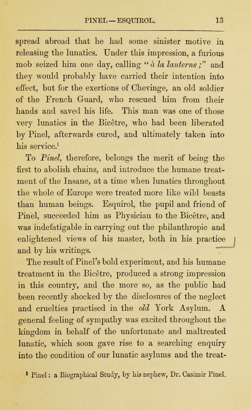 spread abroad that he had some sinister motive in releasing the lunatics. Under this impression, a furious mob seized him one day, calling a la lanterne; and they would probably have carried their intention into effect, but for the exertions of Chevinge, an old soldier of the French Guard, who rescued him from their hands and saved his life. This man was one of those very lunatics in the Bicetre, who had been liberated by Pinel, afterwards cured, and ultimately taken into his service.1 To Pinel, therefore, belongs the merit of being the first to abolish chains, and introduce the humane treat- ment of the Insane, at a time when lunatics throughout the whole of Europe were treated more like wild beasts than human beings. Esquirol, the pupil and friend of Pinel, succeeded him as Physician to the Bicetre, and was indefatigable in carrying out the philanthropic and enlightened views of his master, both in his practice and by his writings. The result of Pinel's bold experiment, and his humane treatment in the Bicetre, produced a strong impression in this country, and the more so, as the public had been recently shocked by the disclosures of the neglect and cruelties practised in the old York Asylum. A general feeling of sympathy was excited throughout the kingdom in behalf of the unfortunate and maltreated lunatic, which soon gave rise to a searching enquiry into the condition of our lunatic asylums and the treat- 1 Pinel: a Biographical Study, by his nephew, Dr. Casimir Pinel.