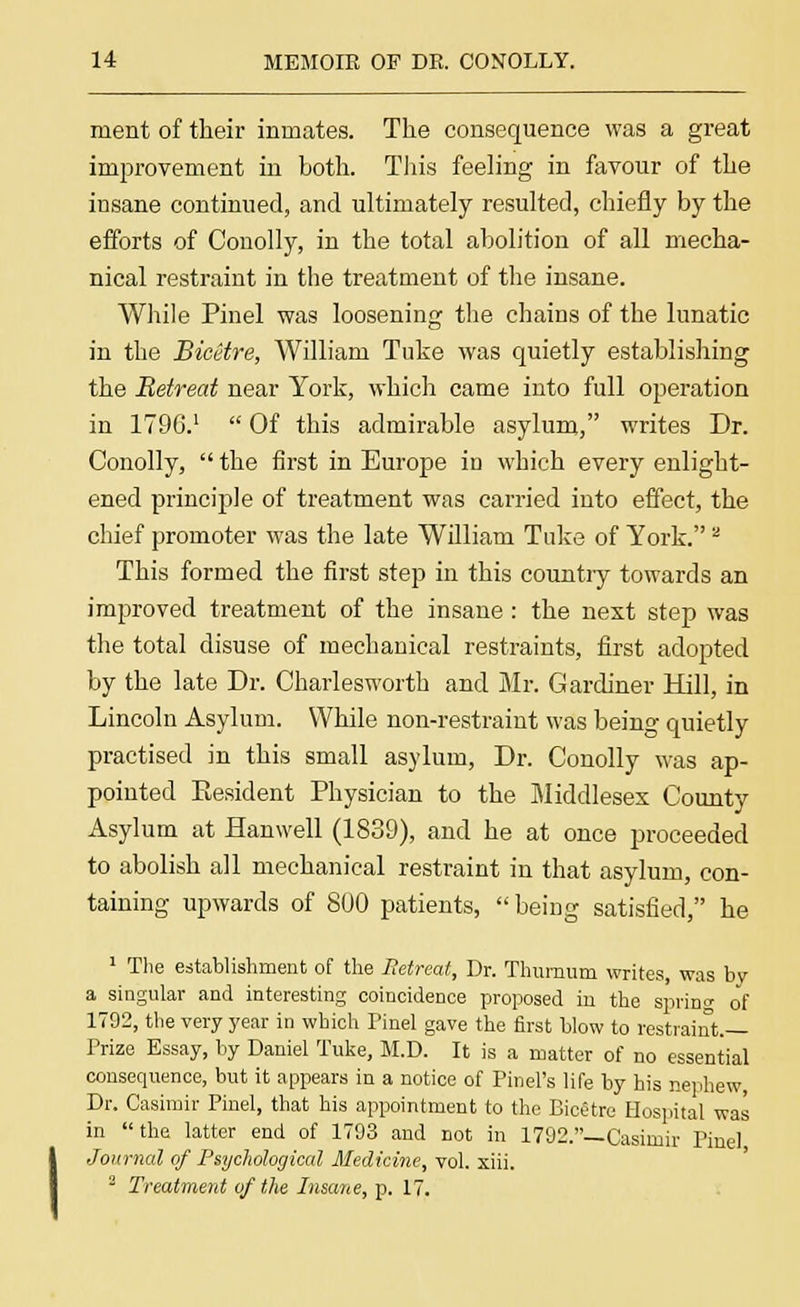 merit of their inmates. The consequence was a great improvement in both. This feeling in favour of the insane continued, and ultimately resulted, chiefly by the efforts of Conolly, in the total abolition of all mecha- nical restraint in the treatment of the insane. While Pinel was loosening the chains of the lunatic in the Bicetre, William Tuke was quietly establishing the Betreat near York, which came into full operation in 1796.1 Of this admirable asylum, writes Dr. Conolly, the first in Europe in which every enlight- ened principle of treatment was carried into effect, the chief promoter was the late William Take of York.2 This formed the first step in this countiy towards an improved treatment of the insane: the next step was the total disuse of mechanical restraints, first adopted by the late Dr. Charlesworth and Mr. Gardiner Hill, in Lincoln Asylum. While non-restraint was being quietly practised in this small asylum, Dr. Conolly was ap- pointed Eesident Physician to the Middlesex County Asylum at Hanwell (1839), and he at once proceeded to abolish all mechanical restraint in that asylum, con- taining upwards of 800 patients, being satisfied, he y 1 The establishment of the Betreat, Dr. Thurnum writes was b a singular and interesting coincidence proposed in the spring of 1792, the very year in which Tinel gave the first blow to restraint.— Prize Essay, by Daniel Tuke, M.D. It is a matter of no essential consequence, but it appears in a notice of Pinel's life by his nephew, Dr. Casimir Pinel, that his appointment to the Bicetre Hospital was in the latter end of 1703 and not in 1792.— Casimir Pinel Journal of Psychological Medicine, vol. xiii. 2 Treatment of the Insane, p. 17.