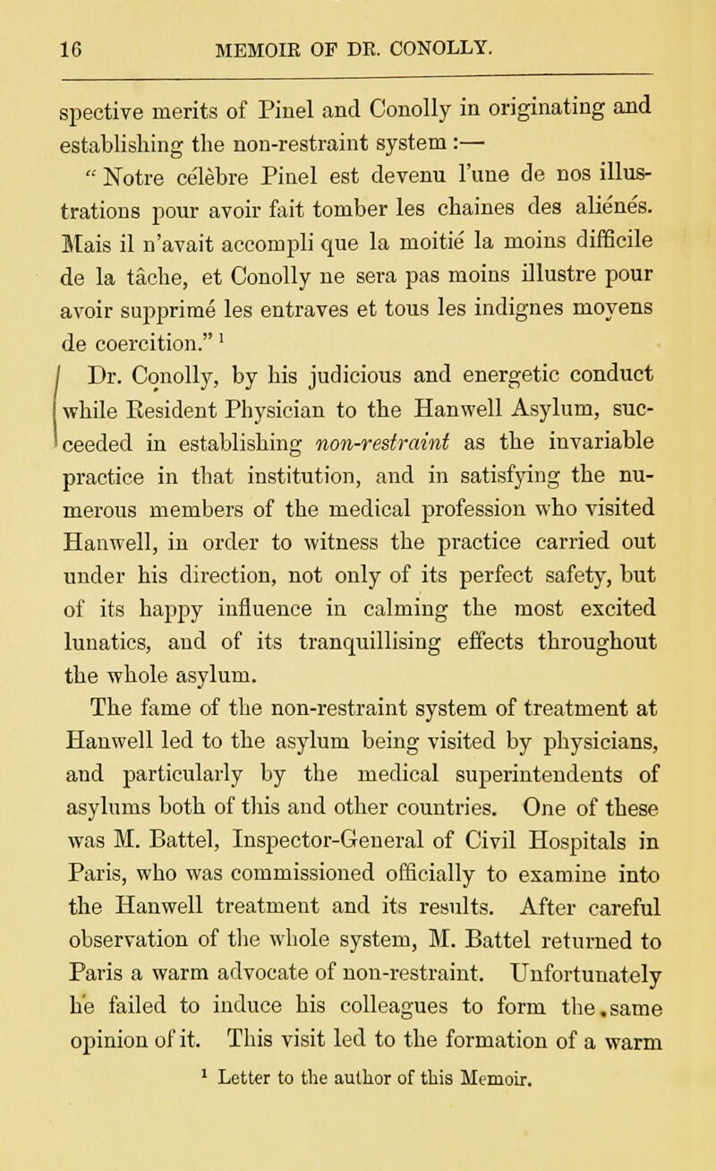 spective merits of Pinel and Conolly in originating and establishing the non-restraint system:—  Notre celebre Pinel est devenu l'une de nos illus- trations pour avoir fait tomber les chaines des alienes. Mais il n'avait accompli que la moitie la moins difficile de la tache, et Conolly ne sera pas moins illustre pour avoir supprime les entraves et tous les indignes moyens de coercition.' I Dr. Conolly, by his judicious and energetic conduct while Kesident Physician to the Hanwell Asylum, suc- ceeded in establishing non-restraint as the invariable practice in that institution, and in satisfying the nu- merous members of the medical profession who visited Hanwell, in order to witness the practice carried out under his direction, not only of its perfect safety, but of its happy influence in calming the most excited lunatics, and of its tranquillising effects throughout the whole asylum. The fame of the non-restraint system of treatment at Hanwell led to the asylum being visited by physicians, and particularly by the medical superintendents of asylums both of this and other countries. One of these was M. Battel, Inspector-General of Civil Hospitals in Paris, who was commissioned officially to examine into the Hanwell treatment and its results. After careful observation of the whole system, M. Battel returned to Paris a warm advocate of non-restraint. Unfortunately he failed to induce his colleagues to form the.same opinion of it. This visit led to the formation of a warm 1 Letter to the author of this Memoir.