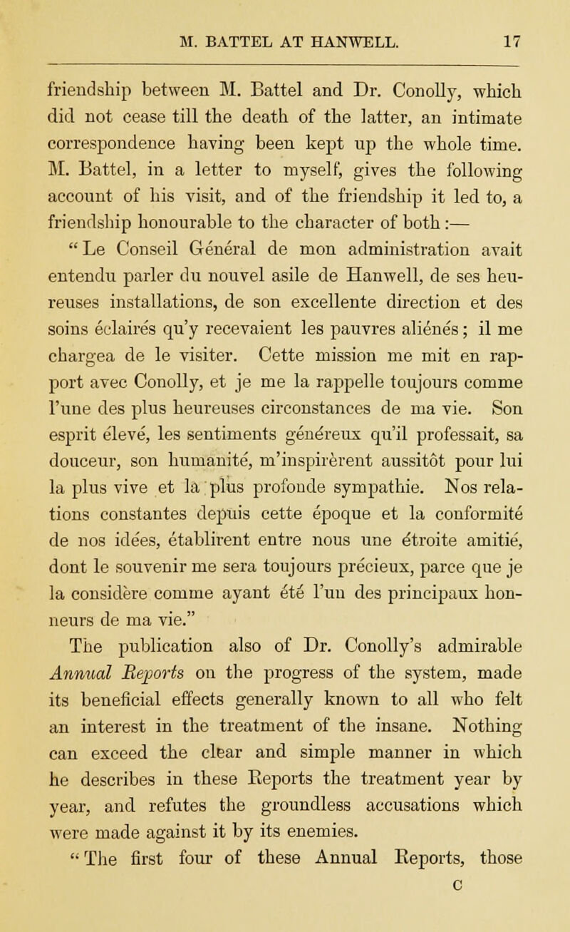 friendship between M. Battel and Dr. Conolly, which did not cease till the death of the latter, an intimate correspondence having been kept up the whole time. M. Battel, in a letter to myself, gives the following account of his visit, and of the friendship it led to, a friendship honourable to the character of both:— Le Conseil General de mon administration avait entendu parler du nouvel asile de Hanwell, de ses hen- reuses installations, de son excellente direction et des soins eclaires qu'y recevaient les pauvres alienes; il me chargea de le visiter. Cette mission me mit en rap- port avec Conolly, et je me la rappelle toujours comme l'une des plus heureuses circonstances de ma vie. Son esprit eleve, les sentiments genereux qu'il professait, sa douceur, son humanite, m'inspirerent aussitot pour lui la plus vive et la plus profoude sympathie. Nos rela- tions constantes depuis cette epoque et la conformite de nos idees, etablirent entre nous une etroite amitie, dont le souvenir me sera toujours precieux, parce que je la considere comme ayant et6 l'un des principalis hon- neurs de ma vie. The publication also of Dr. Conolly's admirable Annual Reports on the progress of the system, made its beneficial effects generally known to all who felt an interest in the treatment of the insane. Nothing can exceed the clear and simple manner in which he describes in these Reports the treatment year by year, and refutes the groundless accusations which were made against it by its enemies.  The first four of these Annual Reports, those c