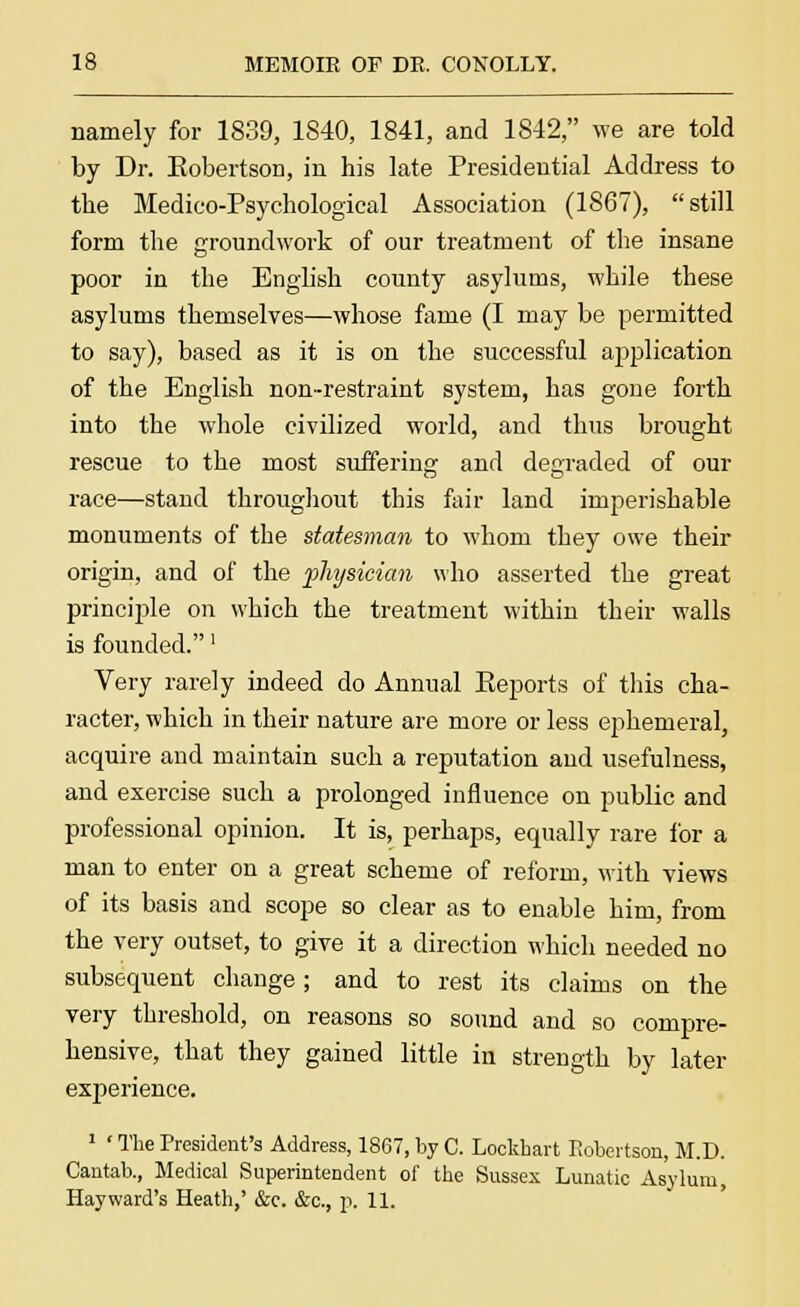 namely for 1839, 1840, 1841, and 1842, we are told by Dr. Eobertson, in his late Presidential Address to the Medico-Psychological Association (1867), still form the groundwork of our treatment of the insane poor in the English county asylums, while these asylums themselves—whose fame (I may be permitted to say), based as it is on the successful application of the English non-restraint system, has gone forth into the whole civilized world, and thus brought rescue to the most suffering and degraded of our race—stand throughout this fair land imperishable monuments of the statesman to whom they owe their origin, and of the physician who asserted the great principle on which the treatment within their walls is founded.' Very rarely indeed do Annual Eeports of this cha- racter, which in their nature are more or less ephemeral, acquire and maintain such a reputation and usefulness, and exercise such a prolonged influence on public and professional opinion. It is, perhaps, equally rare for a man to enter on a great scheme of reform, with views of its basis and scope so clear as to enable him, from the very outset, to give it a direction which needed no subsequent change; and to rest its claims on the very threshold, on reasons so sound and so compre- hensive, that they gained little in strength by later experience. 1 ' The President's Address, 1867, by C. Lockhart Robertson, M.D. Cantab., Medical Superintendent of the Sussex Lunatic Asylum, Hay ward's Heath,' &c. &c, p. 11.
