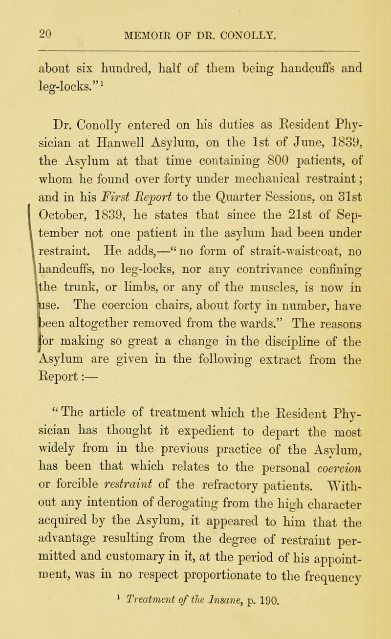 about six hundred, half of them beiug handcuffs and leg-locks.' Dr. Conolly entered on his duties as Kesident Phy- sician at Hanwell Asylum, on the 1st of June, 1839, the Asylum at that time containing 800 patients, of whom he found over forty under mechanical restraint; and in his First Report to the Quarter Sessions, on 31st I October, 1839, he states that since the 21st of Sep- l tember not one patient in the asylum had been under i restraint. He adds,— no form of strait-waisteoat, no lhandcuffs, no leg-locks, nor any contrivance confining ithe trunk, or limbs, or any of the muscles, is now in (use. The coercion chairs, about forty in number, have peen altogether removed from the wards. The reasons lor making so great a change in the discipline of the Asylum are given in the following extract from the Report:—  The article of treatment which the Resident Phy- sician has thought it expedient to depart the most widely from in the previous practice of the Asvlum, has been that which relates to the personal coercion or forcible restraint of the refractory patients. With- out any intention of derogating from the high character acquired by the Asylum, it appeared to him that the advantage resulting from the degree of restraint per- mitted and customary in it, at the period of his appoint- ment, was in no respect proportionate to the frequency
