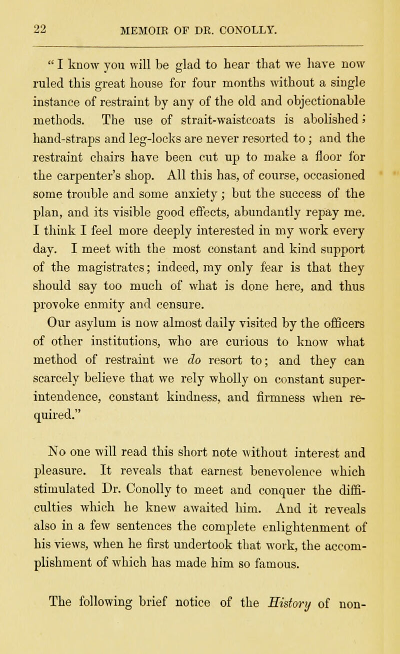  I know you will be glad to hear that we have now ruled this great house for four months without a single instance of restraint by any of the old and objectionable methods. The use of strait-waistcoats is abolished '■> hand-straps and leg-locks are never resorted to; and the restraint chairs have been cut up to make a floor for the carpenter's shop. All this has, of course, occasioned some trouble and some anxiety ; but the success of the plan, and its visible good effects, abundantly repay me. I think I feel more deeply interested in my work every day. I meet with the most constant and kind support of the magistrates; indeed, my only fear is that they should say too much of what is done here, and thus provoke enmity and censure. Our asylum is now almost daily visited by the officers of other institutions, who are curious to know what method of restraint we do resort to; and they can scarcely believe that we rely wholly on constant super- intendence, constant kindness, and firmness when re- quired. No one will read this short note without interest and pleasure. It reveals that earnest benevolence which stimulated Dr. Conolly to meet and conquer the diffi- culties which he knew awaited him. And it reveals also in a few sentences the complete enlightenment of his views, when he first undertook that work, the accom- plishment of which has made him so famous. The following brief notice of the History of non-