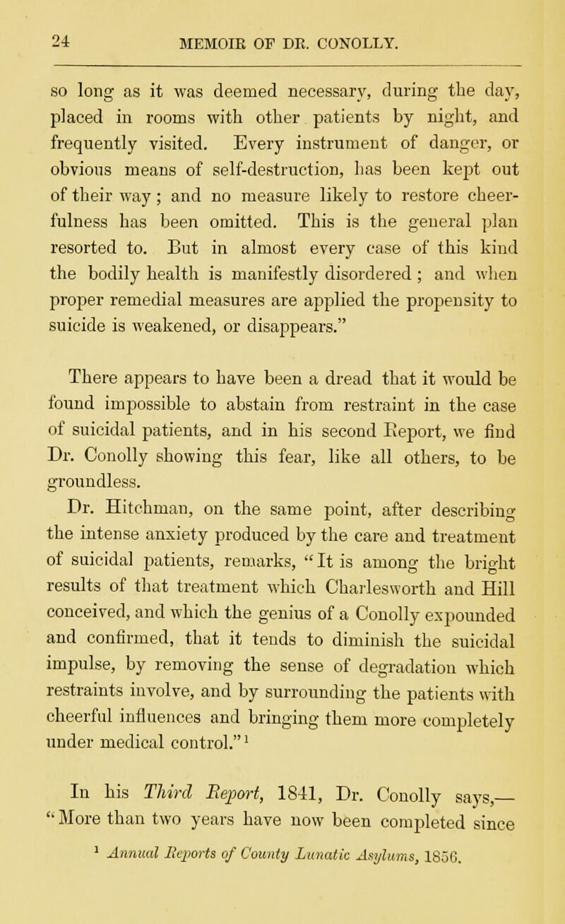 so long as it was deemed necessary, during the day, placed in rooms with other patients by night, and frequently visited. Every instrument of danger, or obvious means of self-destruction, has been kept out of their way; and no measure likely to restore cheer- fulness has been omitted. This is the general plan resorted to. But in almost every case of this kind the bodily health is manifestly disordered ; and when proper remedial measures are applied the propensity to suicide is weakened, or disappears. There appears to have been a dread that it would be found impossible to abstain from restraint in the case of suicidal patients, and in his second Keport, we find Dr. Conolly showing this fear, like all others, to be groundless. Dr. Dutchman, on the same point, after describing the intense anxiety produced by the care and treatment of suicidal patients, remarks,  It is among the bright results of that treatment which Charlesworth and Hill conceived, and which the genius of a Conolly expounded and confirmed, that it tends to diminish the suicidal impulse, by removing the sense of degradation which restraints involve, and by surrounding the patients with cheerful influences and bringing them more completely under medical control.1 In his Third Report, 1841, Dr. Conolly says,  More than two years have now been completed since 1 Annual Eeports of County Lunatic Asylums, 1856.