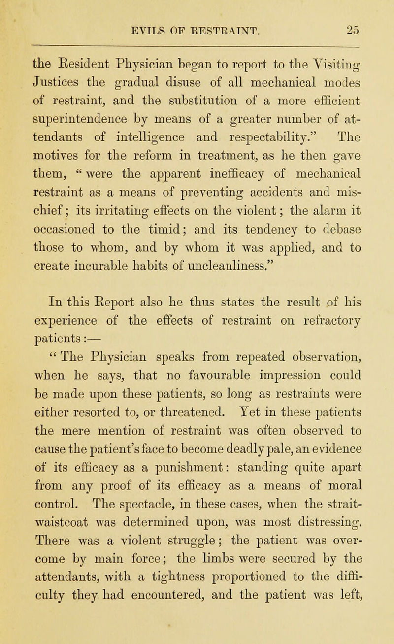 the Kesident Physician began to report to the Visiting Justices the gradual disuse of all mechanical modes of restraint, and the substitution of a more efficient superintendence by means of a greater number of at- tendants of intelligence and respectability. The motives for the reform in treatment, as he then gave them, were the apparent inefficacy of mechanical restraint as a means of preventing accidents and mis- chief ; its irritating effects on the violent; the alarm it occasioned to the timid; and its tendency to debase those to whom, and by whom it was applied, and to create incurable habits of uncleanliness. In this Eeport also he thus states the result of his experience of the effects of restraint on refractory patients:— The Physician speaks from repeated observation, when he says, that no favourable impression could be made upon these patients, so long as restraints were either resorted to, or threatened. Yet in these patients the mere mention of restraint was often observed to cause the patient's face to become deadly pale, an evidence of its efficacy as a punishment: standing quite apart from any proof of its efficacy as a means of moral control. The spectacle, in these cases, when the strait- waistcoat was determined upon, was most distressing. There was a violent struggle; the patient was over- come by main force; the limbs were secured by the attendants, with a tightness proportioned to the diffi- culty they had encountered, and the patient was left,