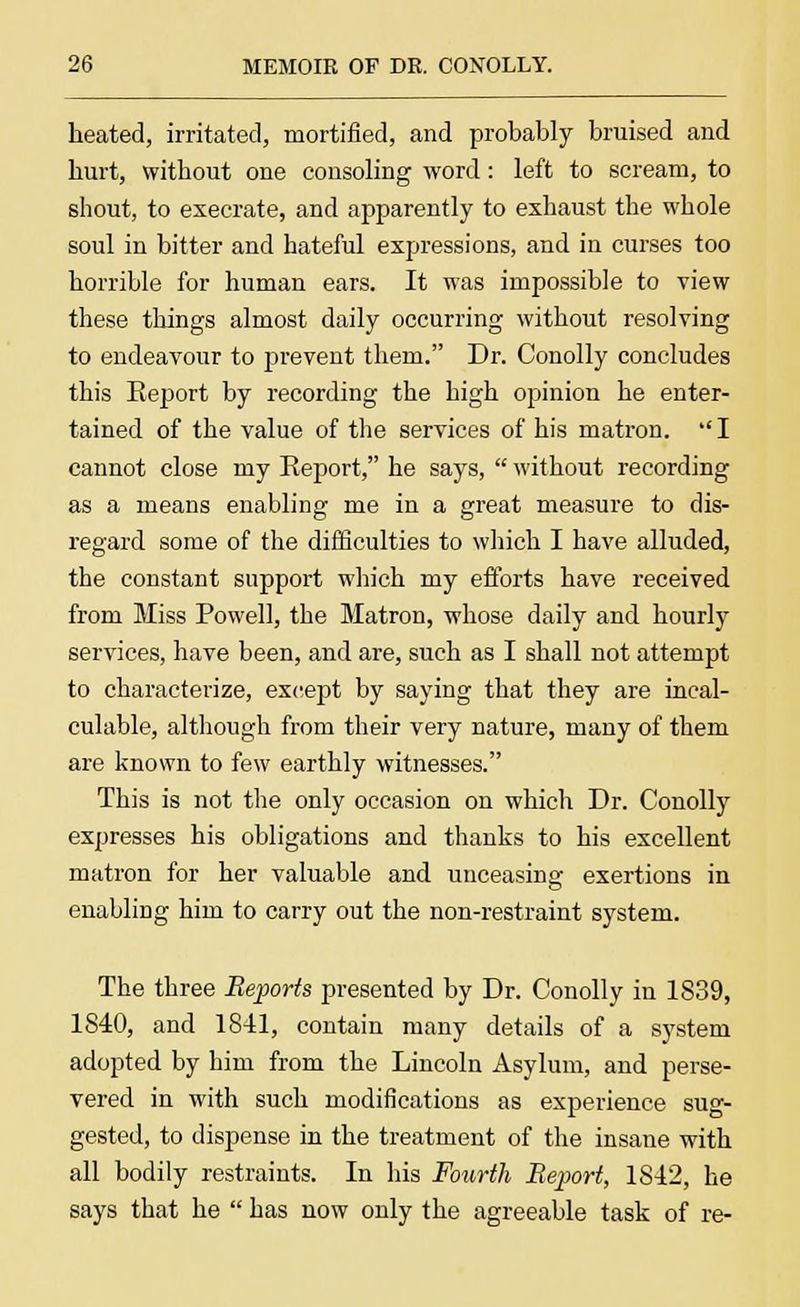 heated, irritated, mortified, and probably bruised and hurt, without one consoling word: left to scream, to shout, to execrate, and apparently to exhaust the whole soul in bitter and hateful expressions, and in curses too horrible for human ears. It was impossible to view these things almost daily occurring without resolving to endeavour to prevent them. Dr. Conolly concludes this Eeport by recording the high opinion he enter- tained of the value of the services of his matron.  I cannot close my Report, he says,  without recording as a means enabling me in a great measure to dis- regard some of the difficulties to which I have alluded, the constant support which my efforts have received from Miss Powell, the Matron, whose daily and hourly services, have been, and are, such as I shall not attempt to characterize, except by saying that they are incal- culable, although from their very nature, many of them are known to few earthly witnesses. This is not the only occasion on which Dr. Conolly expresses his obligations and thanks to his excellent matron for her valuable and unceasing exertions in enabling him to carry out the non-restraint system. The three Reports presented by Dr. Conolly in 1839, 1840, and 1841, contain many details of a system adopted by him from the Lincoln Asylum, and perse- vered in with such modifications as experience sug- gested, to dispense in the treatment of the insane with all bodily restraints. In his Fourth Report, 1842, he says that he  has now only the agreeable task of re-
