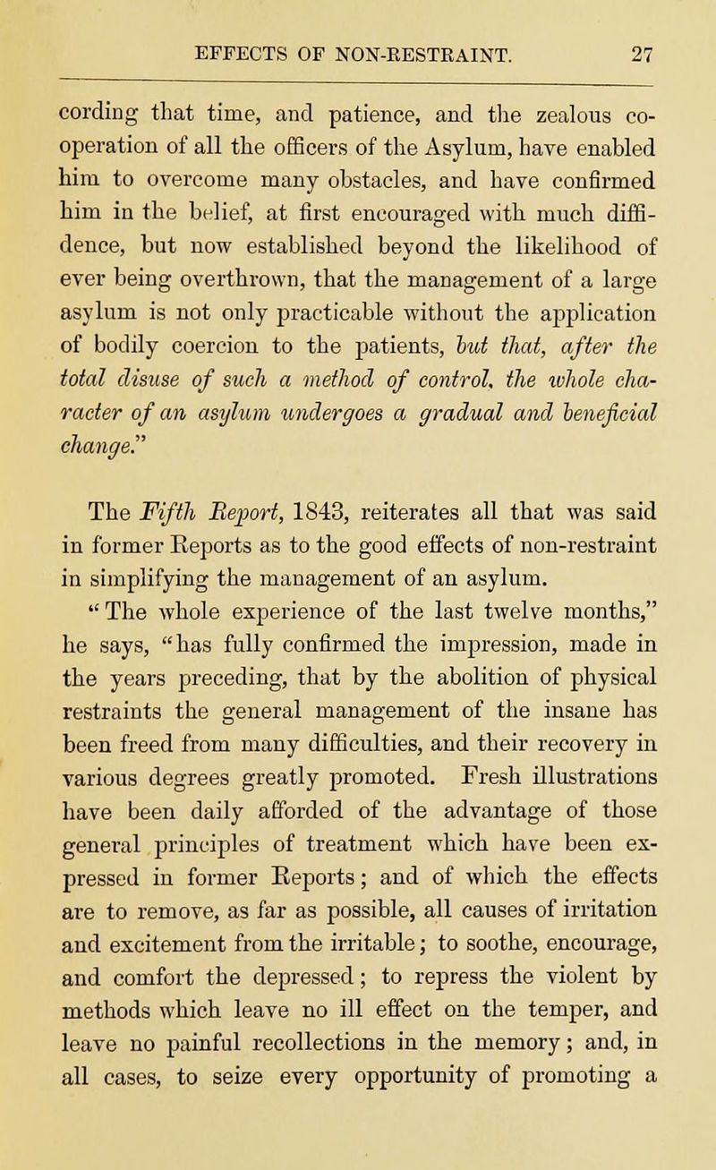 cording that time, and patience, and the zealous co- operation of all the officers of the Asylum, have enabled him to overcome many obstacles, and have confirmed him in the belief, at first encouraged with much diffi- dence, but now established beyond the likelihood of ever being overthrown, that the management of a large asylum is not only practicable without the application of bodily coercion to the patients, but that, after the total disuse of such a method of control, the ivhole cha- racter of an asylum undergoes a gradual and beneficial change The Fifth Report, 1843, reiterates all that was said in former Reports as to the good effects of non-restraint in simplifying the management of an asylum. The whole experience of the last twelve months, he says, has fully confirmed the impression, made in the years preceding, that by the abolition of physical restraints the general management of the insane has been freed from many difficulties, and their recovery in various degrees greatly promoted. Fresh illustrations have been daily afforded of the advantage of those general principles of treatment which have been ex- pressed in former Eeports; and of which the effects are to remove, as far as possible, all causes of irritation and excitement from the irritable; to soothe, encourage, and comfort the depressed; to repress the violent by methods which leave no ill effect on the temper, and leave no painful recollections in the memory; and, in all cases, to seize every opportunity of promoting a