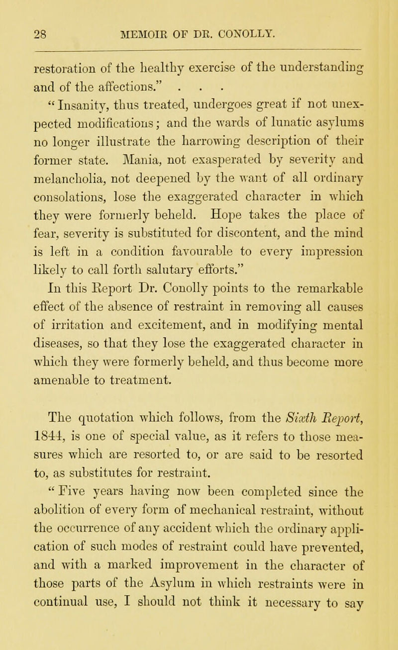 restoration of the healthy exercise of the understanding and of the affections. Insanity, thus treated, undergoes great if not unex- pected modifications; and the wards of lunatic asylums no longer illustrate the harrowing description of their former state. Mania, not exasperated by severity and melancholia, not deepened by the want of all ordinary consolations, lose the exaggerated character in which they were formerly beheld. Hope takes the place of fear, severity is substituted for discontent, and the mind is left in a condition favourable to every impression likely to call forth salutary efforts. In this Report Dr. Conolly points to the remarkable effect of the absence of restraint in removing all causes of irritation and excitement, and in modifying mental diseases, so that they lose the exaggerated character in which they were formerly beheld, and thus become more amenable to treatment. The quotation which follows, from the Sixth Report, 1844, is one of special value, as it refers to those mea- sures which are resorted to, or are said to be resorted to, as substitutes for restraint. Five years having now been completed since the abolition of every form of mechanical restraint, without the occurrence of any accident -which the ordinary appli- cation of such modes of restraint could have prevented, and with a marked improvement in the character of those parts of the Asylum in which restraints were in continual use, I should not think it necessary to say