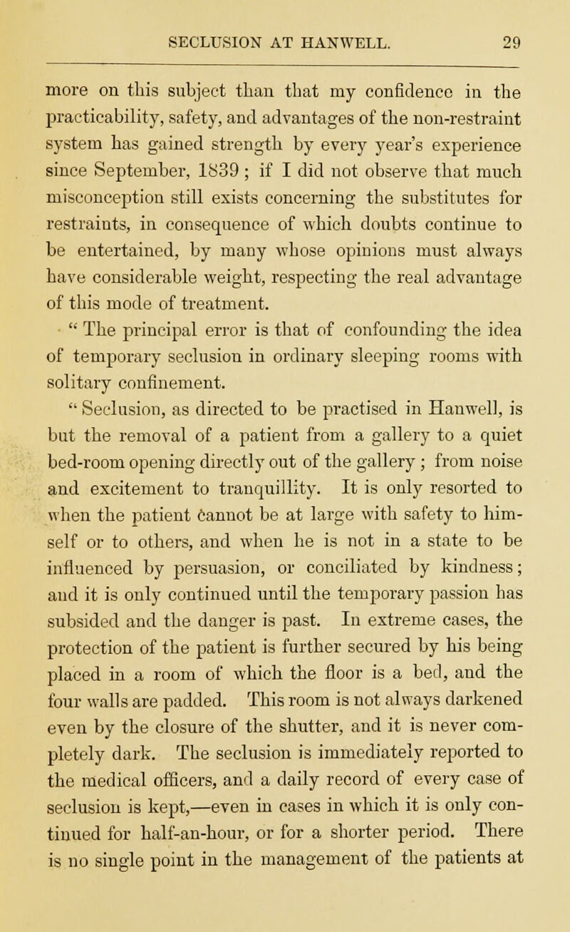 more on this subject than that my confidence in the practicability, safety, and advantages of the non-restraint system has gained strength by every year's experience since September, 1839 ; if I did not observe that much misconception still exists concerning the substitutes for restraints, in consequence of which doubts continue to be entertained, by many whose opinions must always have considerable weight, respecting the real advantage of this mode of treatment. ■  The principal error is that of confounding the idea of temporary seclusion in ordinary sleeping rooms with solitary confinement.  Seclusion, as directed to be practised in Hanwell, is but the removal of a patient from a gallery to a quiet bed-room opening directly out of the gallery ; from noise and excitement to tranquillity. It is only resorted to when the patient cannot be at large with safety to him- self or to others, and when he is not in a state to be influenced by persuasion, or conciliated by kindness; and it is only continued until the temporary passion has subsided and the danger is past. In extreme cases, the protection of the patient is further secured by his being placed in a room of which the floor is a bed, and the four walls are padded. This room is not always darkened even by the closure of the shutter, and it is never com- pletely dark. The seclusion is immediately reported to the medical officers, and a daily record of every case of seclusion is kept,—even in cases in which it is only con- tinued for half-an-hour, or for a shorter period. There is no single point in the management of the patients at