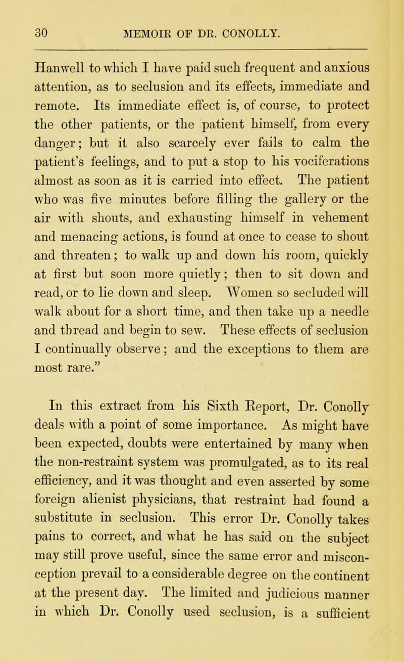 Han well to which I have paid such frequent and anxious attention, as to seclusion and its effects, immediate and remote. Its immediate effect is, of course, to protect the other patients, or the patient himself, from every danger; but it also scarcely ever fails to calm the patient's feelings, and to put a stop to his vociferations almost as soon as it is carried into effect. The patient who was five minutes before filling the gallery or the air with shouts, and exhausting himself in vehement and menacing actions, is found at once to cease to shout and threaten; to walk up and down his room, quickly at first but soon more quietly; then to sit down and read, or to lie down and sleep. Women so secluded will walk about for a short time, and then take up a needle and thread and begin to sew. These effects of seclusion I continually observe; and the exceptions to them are most rare. In this extract from his Sixth Report, Dr. Conolly deals with a point of some importance. As might have been expected, doubts were entertained by many when the non-restraint system was promulgated, as to its real efficiency, and it was thought and even asserted by some foreign alienist physicians, that restraint had found a substitute in seclusion. This error Dr. Conolly takes pains to correct, and what he has said on the subject may still prove useful, since the same error and miscon- ception prevail to a considerable degree on the continent at the present day. The limited and judicious manner in which Dr. Conolly used seclusion, is a sufficient