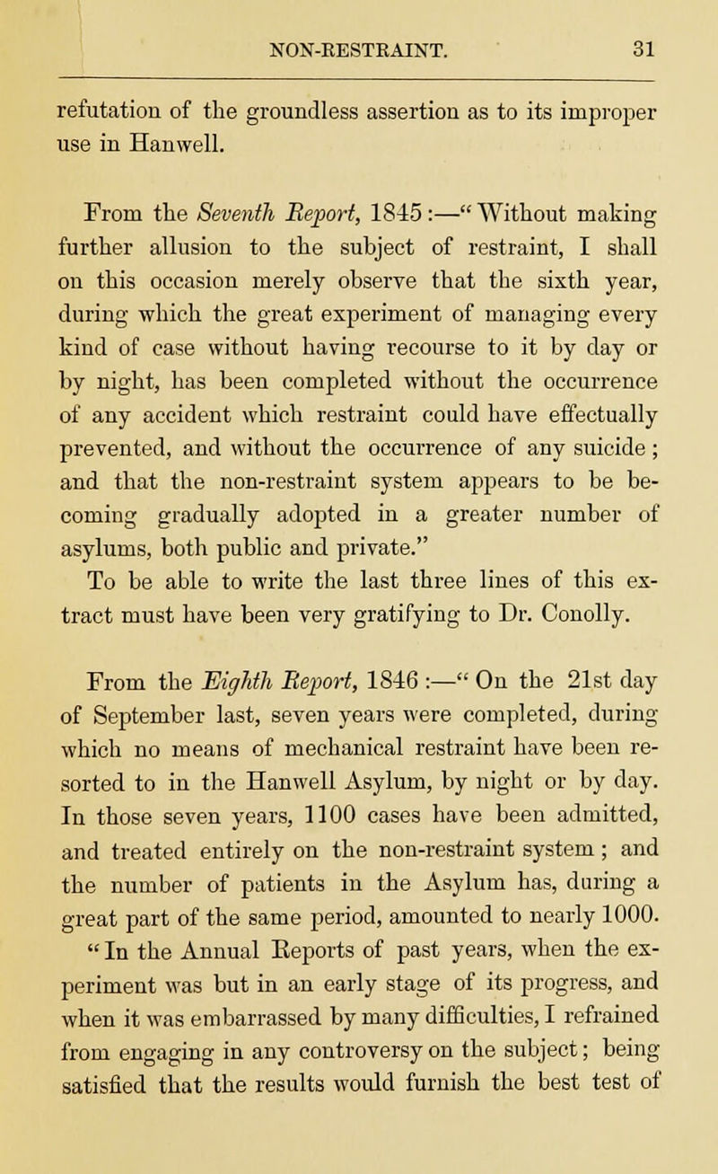 refutation of the groundless assertion as to its improper use in Hanwell. From the Seventh Report, 1845:— Without making further allusion to the subject of restraint, I shall on this occasion merely observe that the sixth year, during which the great experiment of managing every kind of case without having recourse to it by day or by night, has been completed without the occurrence of any accident which restraint could have effectually prevented, and without the occurrence of any suicide; and that the non-restraint system appears to be be- coming gradually adopted in a greater number of asylums, both public and private. To be able to write the last three lines of this ex- tract must have been very gratifying to Dr. Conolly. From the Eighth Report, 1846 :— On the 21st day of September last, seven years were completed, during which no means of mechanical restraint have been re- sorted to in the Hanwell Asylum, by night or by day. In those seven years, 1100 cases have been admitted, and treated entirely on the non-restraint system ; and the number of patients in the Asylum has, during a great part of the same period, amounted to nearly 1000.  In the Annual Eeports of past years, when the ex- periment was but in an early stage of its progress, and when it was embarrassed by many difficulties, I refrained from engaging in any controversy on the subject; being satisfied that the results would furnish the best test of