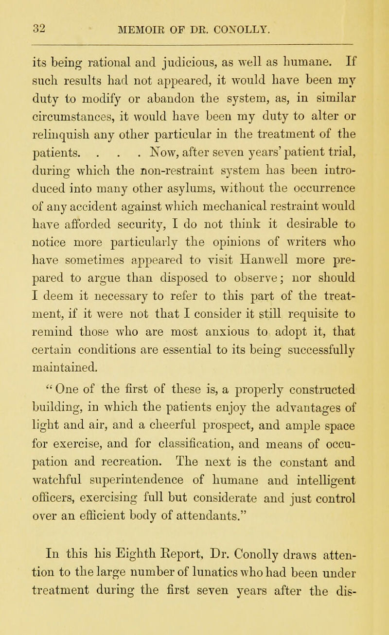 its being rational and judicious, as well as humane. If such results had not appeared, it would have been my duty to modify or abandon the system, as, in similar circumstances, it would have been my duty to alter or relinquish any other particular in the treatment of the patients. . . . Now, after seven years' patient trial, during which the non-restraint system has been intro- duced into many other asylums, without the occurrence of any accident against which mechanical restraint would have afforded security, I do not think it desirable to notice more particularly the opinions of writers who have sometimes appeared to visit Hanwell more pre- pared to argue than disposed to observe; nor should I deem it necessary to refer to this part of the treat- ment, if it were not that I consider it still requisite to remind those who are most anxious to adopt it, that certain conditions are essential to its being successfully maintained. One of the first of these is, a properly constructed building, in which the patients enjoy the advantages of light and air, and a cheerful prospect, and ample space for exercise, and for classification, and means of occu- pation and recreation. The next is the constant and watchful superintendence of humane and intelligent officers, exercising full but considerate and just control over an efficient body of attendants. In this his Eighth Keport, Dr. Conolly draws atten- tion to the large number of lunatics who had been under treatment during the first seven years after the dis-