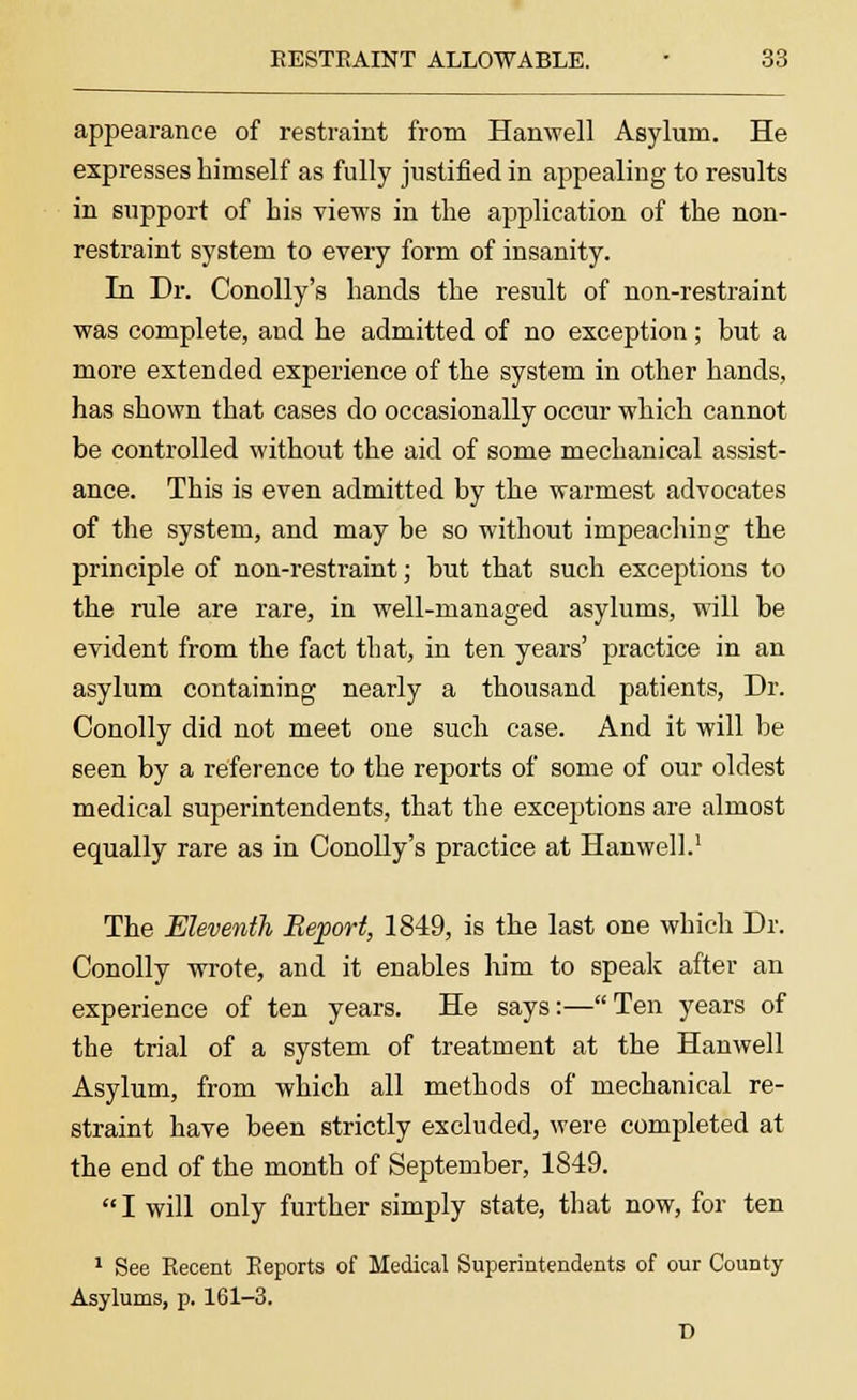 appearance of restraint from Hanwell Asylum. He expresses himself as fully justified in appealing to results in support of his views in the application of the non- restraint system to every form of insanity. In Dr. Conolly's hands the result of non-restraint was complete, and he admitted of no exception; but a more extended experience of the system in other hands, has shown that cases do occasionally occur which cannot be controlled without the aid of some mechanical assist- ance. This is even admitted by the warmest advocates of the system, and may be so without impeaching the principle of non-restraint; but that such exceptions to the rule are rare, in well-managed asylums, will be evident from the fact that, in ten years' practice in an asylum containing nearly a thousand patients, Dr. Conolly did not meet one such case. And it will be seen by a reference to the reports of some of our oldest medical superintendents, that the exceptions are almost equally rare as in Conolly's practice at Hanwell.1 The Eleventh Report, 1849, is the last one which Dr. Conolly wrote, and it enables him to speak after an experience of ten years. He says:—Ten years of the trial of a system of treatment at the Hanwell Asylum, from which all methods of mechanical re- straint have been strictly excluded, were completed at the end of the month of September, 1849. I will only further simply state, that now, for ten 1 See Recent Reports of Medical Superintendents of our County Asylums, p. 161-3. T)