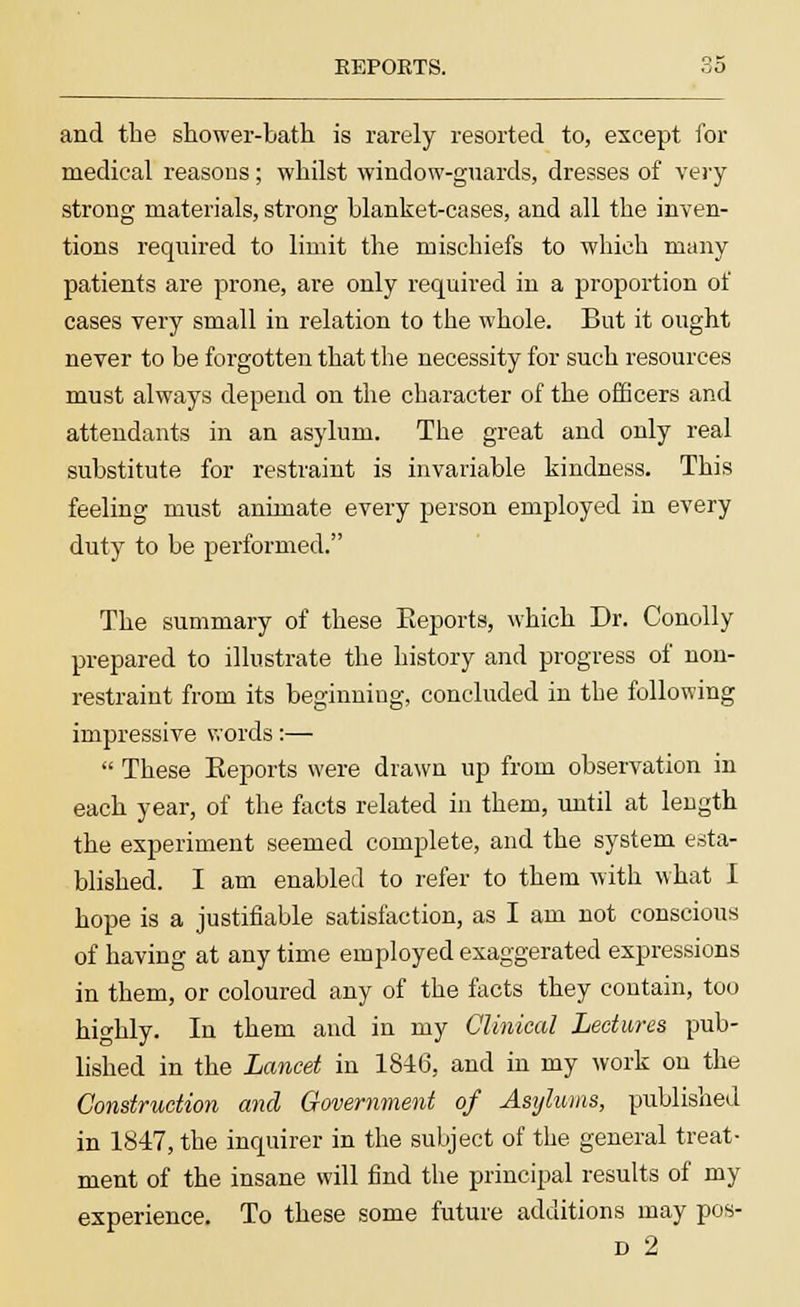 REPORTS. and the shower-bath is rarely resorted to, except for medical reasons; whilst window-guards, dresses of very strong materials, strong blanket-cases, and all the inven- tions required to limit the mischiefs to which many patients are prone, are only required in a proportion of cases very small in relation to the whole. But it ought never to be forgotten that the necessity for such resources must always depend on the character of the officers and attendants in an asylum. The great and only real substitute for restraint is invariable kindness. This feeling must animate every person employed in every duty to be performed. The summary of these Eeports, which Dr. Conolly prepared to illustrate the history and progress of non- restraint from its beginniug, concluded in the following impressive words:— These Eeports were drawn up from observation in each year, of the facts related in them, until at length the experiment seemed complete, and the system esta- blished. I am enabled to refer to them with what I hope is a justifiable satisfaction, as I am not conscious of having at any time employed exaggerated expressions in them, or coloured any of the facts they contain, too highly. In them and in my Clinical Lectures pub- lished in the Lancet in 1846, and in my work on the Construction and Government of Asylums, published in 1847, the inquirer in the subject of the general treat- ment of the insane will find the principal results of my experience. To these some future additions may pos-