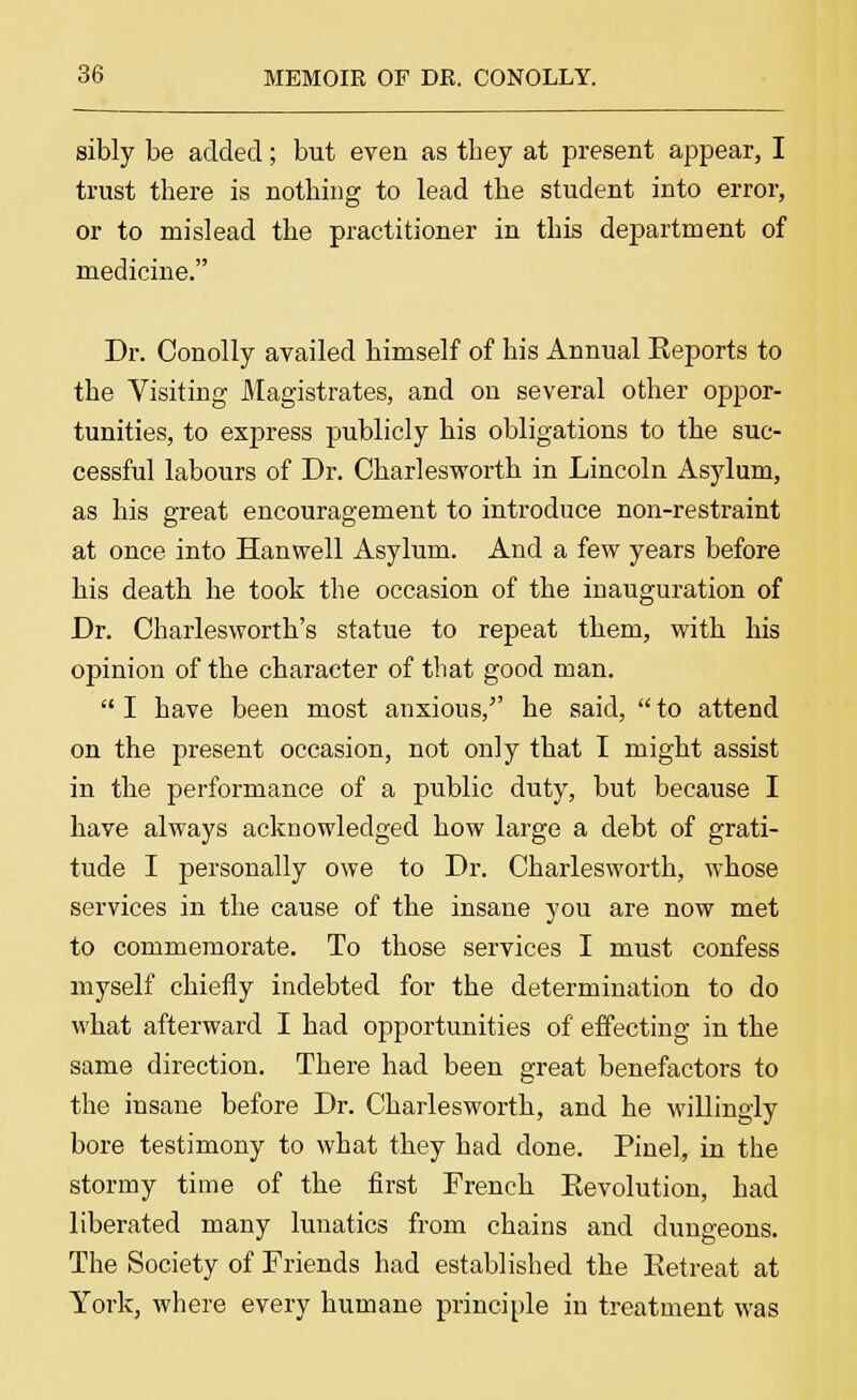 sibly be added; but even as they at present appear, I trust there is nothing to lead the student into error, or to mislead the practitioner in this department of medicine. Dr. Conolly availed himself of his Annual Eeports to the Visiting Magistrates, and on several other oppor- tunities, to express publicly his obligations to the suc- cessful labours of Dr. Charlesworth in Lincoln Asylum, as his great encouragement to introduce non-restraint at once into Hanwell Asylum. And a few years before his death he took the occasion of the inauguration of Dr. Charlesworth's statue to repeat them, with his opinion of the character of that good man. I have been most anxious, he said, to attend on the present occasion, not only that I might assist in the performance of a public duty, but because I have always acknowledged how large a debt of grati- tude I personally owe to Dr. Charlesworth, whose services in the cause of the insane you are now met to commemorate. To those services I must confess myself chiefly indebted for the determination to do what afterward I bad opportunities of effecting in the same direction. There had been great benefactors to the insane before Dr. Charlesworth, and he willingly bore testimony to what they had done. Pinel, in the stormy time of the first French Eevolution, had liberated many lunatics from chains and dungeons. The Society of Friends had established the Retreat at York, where every humane principle in treatment was