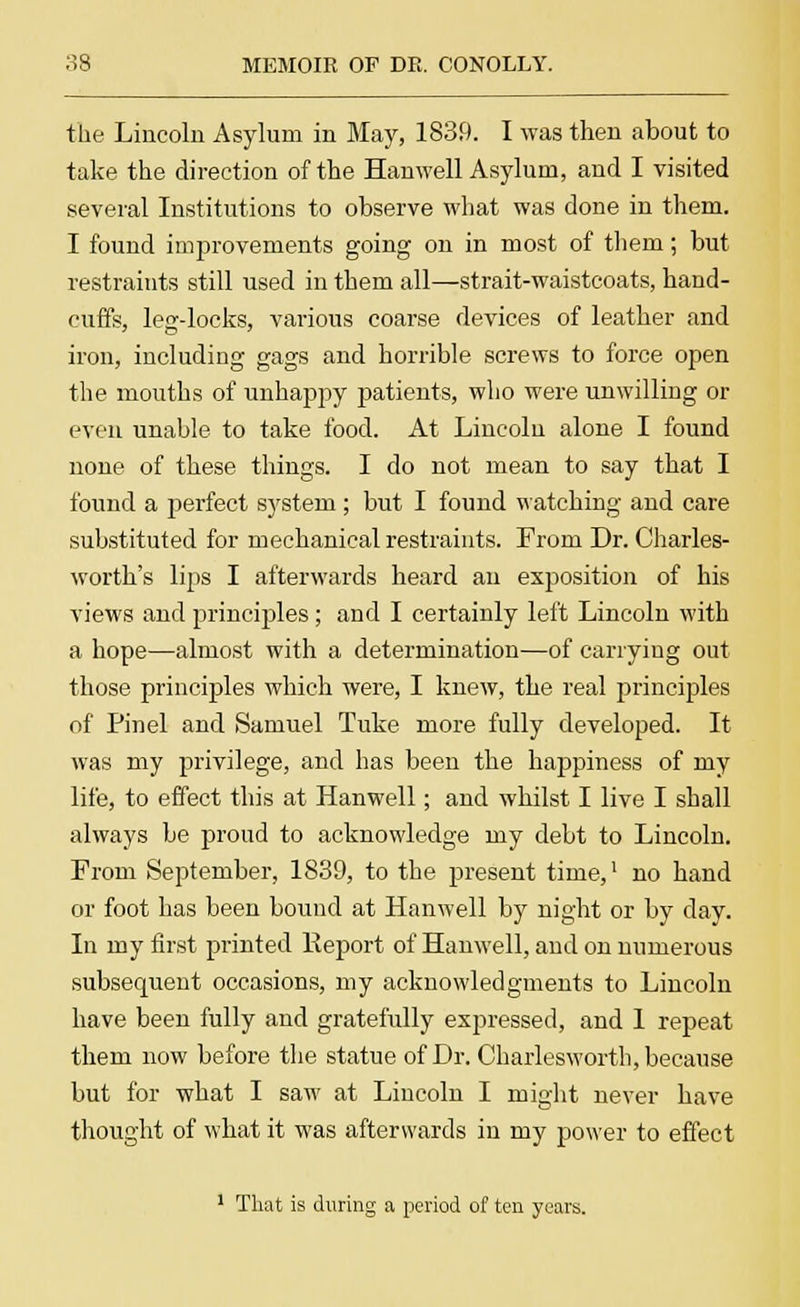 the Lincoln Asylum in May, 1839. I was then about to take the direction of the Hanwell Asylum, and I visited several Institutions to observe what was done in them. I found improvements going on in most of thein; but restraints still used in them all—strait-waistcoats, hand- cuffs, legdocks, various coarse devices of leather and iron, including gags and horrible screws to force open the mouths of unhappy patients, who were unwilling or even unable to take food. At Lincoln alone I found none of these things. I do not mean to say that I found a perfect system; but I found watching and care substituted for mechanical restraints. From Dr. Charles- worth's lips I afterwards heard an exposition of his views and principles; and I certainly left Lincoln with a hope—almost with a determination—of carrying out those principles which were, I knew, the real principles of Pin el and Samuel Tuke more fully developed. It was my privilege, and has been the happiness of my life, to effect this at Hanwell; and whilst I live I shall always be proud to acknowledge my debt to Lincoln. From September, 1839, to the present time,' no hand or foot has been bound at Hanwell by night or by day. In my first printed Report of Hanwell, and on numerous subsequent occasions, my acknowledgments to Lincoln have been fully and gratefully expressed, and 1 repeat them now before the statue of Dr. Charlesworth, because but for what I saw at Lincoln I might never have thought of what it was afterwards in my power to effect 1 That is during a period of ten years.