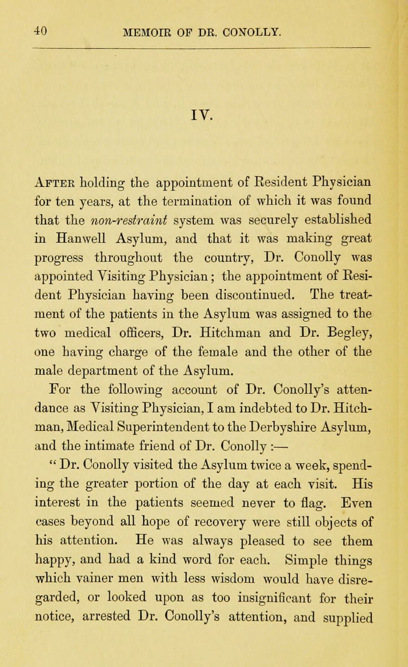 IV. After holding the appointment of Resident Physician for ten years, at the termination of which it was found that the non-restraint system was securely established in Hanwell Asylum, and that it was making great progress throughout the country, Dr. Conolly was appointed Visiting Physician; the appointment of Resi- dent Physician having been discontinued. The treat- ment of the patients in the Asylum was assigned to the two medical officers, Dr. Hitchman and Dr. Begley, one having charge of the female and the other of the male department of the Asylum. For the following account of Dr. Conolly's atten- dance as Visiting Physician, I am indebted to Dr. Hitch- man, Medical Superintendent to the Derbyshire Asylum, and the intimate friend of Dr. Conolly :—  Dr. Conolly visited the Asylum twice a week, spend- ing the greater portion of the day at each visit. His interest in the patients seemed never to flag. Even cases beyond all hope of recovery were still objects of his attention. He was always pleased to see them happy, and had a kind word for each. Simple things which vainer men with less wisdom would have disre- garded, or looked upon as too insignificant for their notice, arrested Dr. Conolly's attention, and supplied