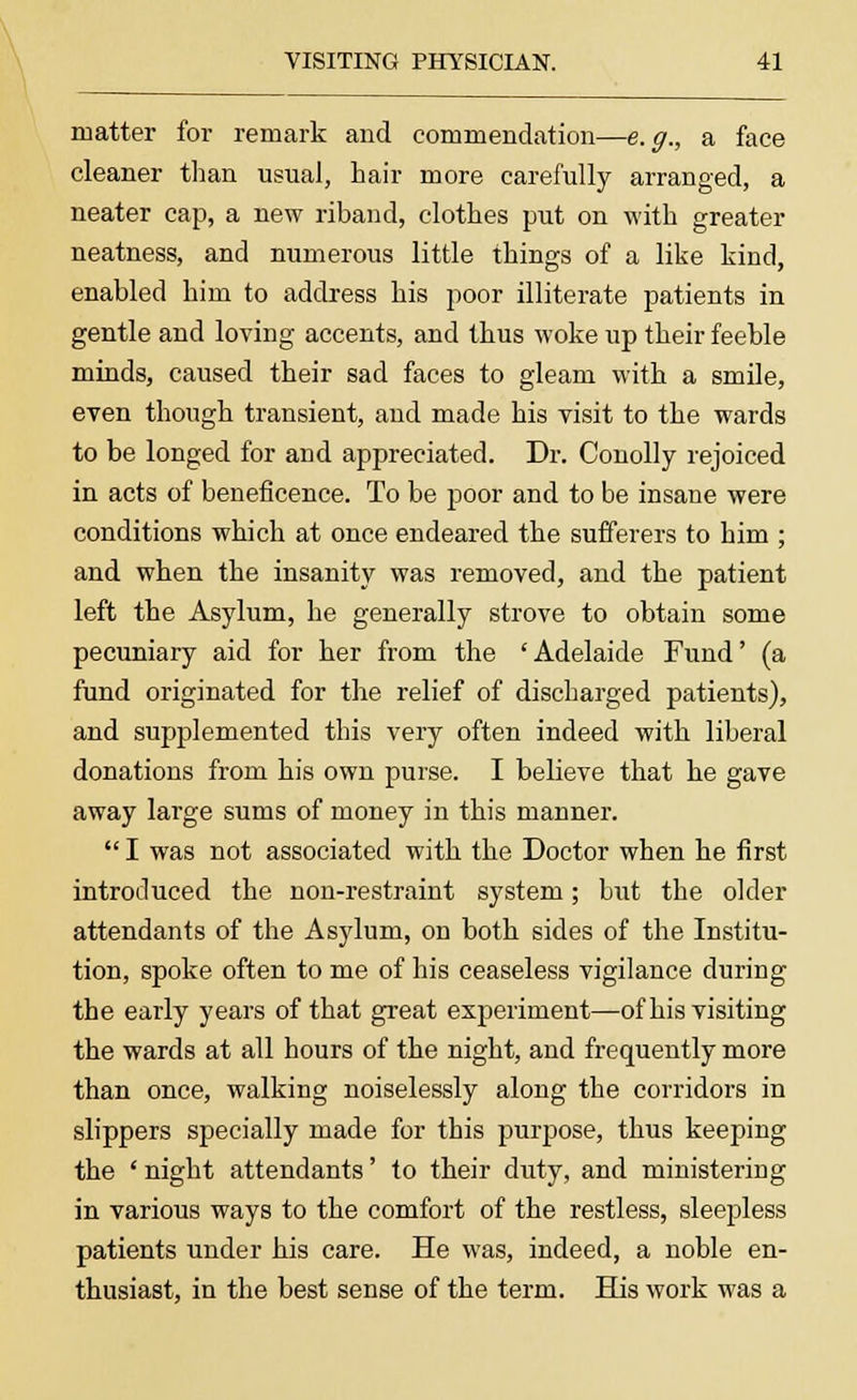 matter for remark and commendation—e.g., a face cleaner than usual, hair more carefully arranged, a neater cap, a new riband, clothes put on with greater neatness, and numerous little things of a like kind, enabled him to address his poor illiterate patients in gentle and loving accents, and thus woke up their feeble minds, caused their sad faces to gleam with a smile, even though transient, and made his visit to the wards to be longed for aud appreciated. Dr. Conolly rejoiced in acts of beneficence. To be poor and to be insane were conditions which at once endeared the sufferers to him ; and when the insanity was removed, and the patient left the Asylum, he generally strove to obtain some pecuniary aid for her from the 'Adelaide Fund' (a fund originated for the relief of discharged patients), and supplemented this very often indeed with liberal donations from his own purse. I believe that he gave away large sums of money in this manner.  I was not associated with the Doctor when he first introduced the non-restraint system; but the older attendants of the Asylum, on both sides of the Institu- tion, spoke often to me of his ceaseless vigilance during the early years of that great experiment—of his visiting the wards at all hours of the night, and frequently more than once, walking noiselessly along the corridors in slippers specially made for this purpose, thus keeping the ' night attendants' to their duty, and ministering in various ways to the comfort of the restless, sleepless patients under his care. He was, indeed, a noble en- thusiast, in the best sense of the term. His work was a