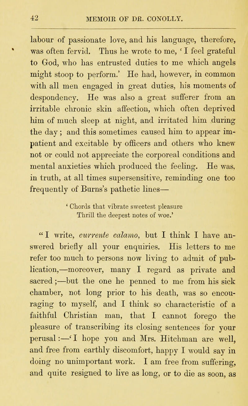 labour of passionate love, and his language, therefore, was often fervid. Thus lie wrote to me, ' I feel grateful to God, who has entrusted duties to me which angels might stoop to perform.' He had, however, in common with all men engaged in great duties, his moments of despondency. He was also a great sufferer from an irritable chronic skin affection, which often deprived him of much sleep at night, and irritated him during the day; and this sometimes caused him to appear im- patient and excitable by officers and others who knew not or could not appreciate the corporeal conditions and mental anxieties which produced the feeling. He was, in truth, at all times supersensitive, reminding one too frequently of Burns's pathetic lines— ' Chords that vibrate sweetest pleasure Thrill the deepest notes of woe.'  I write, currente calamo, but I think I have an- swered briefly all your enquiries. His letters to me refer too much to persons now living to admit of pub- lication,—moreover, many I regard as private and sacred;—but the one he penned to me from his sick chamber, not long prior to his death, was so encou- raging to myself, and I think so characteristic of a faithful Christian man, that I cannot forego the pleasure of transcribing its closing sentences for your perusal:—' I hope you and Mrs. Hitchman are well, and free from earthly discomfort, happy I would say in doing no unimportant work. I am free from suffering, and quite resigned to live as long, or to die as soon, as