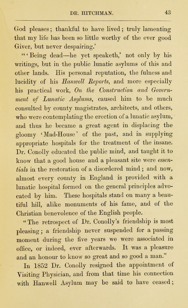 God pleases; thankful to have lived; truly lamenting that my life has been so little worthy of the ever good Giver, but never despairing.' ' Being dead—he yet speaketh,' not only by his writings, but in the public lunatic asylums of this and other lands. His personal reputation, the fulness and lucidity of his Hanivell Reports, and more especially his practical work, On the Construction and Govern- ment of Lunatic Asylums, caused him to be much consulted by county magistrates, architects, and others, who were contemplating the erection of a lunatic asylum, and thus he became a great agent in displacing the gloomy 'Mad-House' of the past, and in supplying appropriate hospitals for the treatment of the insane. Dr. Conolly educated the public mind, and taught it to know that a good house and a pleasant site were essen- tials in the restoration of a disordered mind; and now, almost every county in England is provided with a lunatic hospital formed on the general principles advo- cated by him. These hospitals stand on many a beau- tiful hill, alike monuments of his fame, and of the Christian benevolence of the English people.  The retrospect of Dr. Conolly's friendship is most pleasing; a friendship never suspended for a passing moment during the five years we were associated in office, or indeed, ever afterwards. It was a pleasure and an honour to know so great and so good a man. In 1852 Dr. Conolly resigned the appointment of Visiting Physician, and from that time his connection with Hanwell Asylum may be said to have ceased;