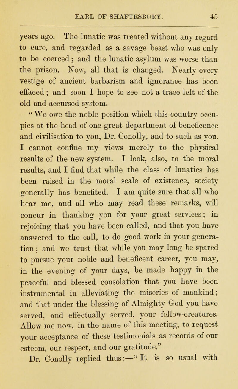 years ago. The lunatic was treated without any regard to cure, and regarded as a savage beast who was only to be coerced ; and the lunatic asylum was worse than the prison. Now, all that is changed. Nearly every vestige of ancient barbarism and ignorance has been effaced; and soon I hope to see not a trace left of the old and accursed system.  We owe the noble position which this country occu- pies at the head of one great department of beneficence and civilisation to you, Dr. Conolly, and to such as you. I cannot confine my views merely to the physical results of the new system. I look, also, to the moral results, and I find that while the class of lunatics has been raised in the moral scale of existence, society generally has benefited. I am quite sure that all who hear me, and all who may read these remarks, will concur in thanking you for your great services; in rejoicing that you have been called, and that you have answered to the call, to do good work in your genera- tion ; and we trust that while you may long be spared to pursue your noble and beneficent career, you may, in the evening of your days, be made happy in the peaceful and blessed consolation that you have been instrumental in alleviating the miseries of mankind; and that under the blessing of Almighty God you have served, and effectually served, your fellow-creatures. Allow me now, in the name of this meeting, to request your acceptance of these testimonials as records of our esteem, our respect, and our gratitude. Dr. Conolly replied thus:— It is so usual with