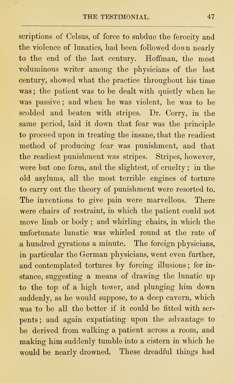 scriptions of Celsus, of force to subdue the ferocity and the violence of lunatics, had been followed down nearly to the end of the last century. Hoffman, the most voluminous writer among the physicians of the last century, showed what the practice throughout his time was; the patient was to be dealt with quietly when he was passive; and when he was violent, he was to be scolded and beaten with stripes. Dr. Corry, in the same period, laid it down that fear was the principle to proceed upon in treating the insane, that the readiest method of producing fear was punishment, and that the readiest punishment was stripes. Stripes, however, were but one form, and the slightest, of cruelty; in the old asylums, all the most terrible engines of torture to carry out the theory of punishment were resorted to. The inventions to give pain were marvellous. There were chairs of restraint, in which the patient could not move limb or body; and whirling chairs, in which the unfortunate lunatic was whirled round at the rate of a hundred gyrations a minute. The foreign physicians, in particular the German physicians, went even further, and contemplated tortures by forcing illusions; for in- stance, suggesting a means of drawing the lunatic up to the top of a high tower, and plunging him down suddenly, as he would suppose, to a deep cavern, which was to be all the better if it could be fitted with ser- pents; and again expatiating upon the advantage to be derived from walking a patient across a room, and making him suddenly tumble into a cistern in which he would be nearly drowned. These dreadful things had