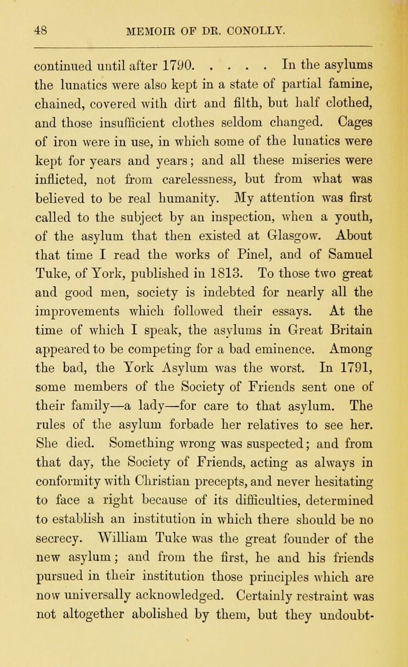 continued until after 1790 In the asylums the lunatics were also kept in a state of partial famine, chained, covered with dirt and filth, but half clothed, and those insufficient clothes seldom changed. Cages of iron were in use, in which some of the lunatics were kept for years and years; and all these miseries were inflicted, not from carelessness, but from what was believed to be real humanity. My attention was first called to the subject by an inspection, when a youth, of the asylum that then existed at Glasgow. About that time I read the works of Pinel, and of Samuel Tuke, of York, published in 1813. To those two great and good men, society is indebted for nearly all the improvements which followed their essays. At the time of which I speak, the asylums in Great Britain appeared to be competing for a bad eminence. Among the bad, the York Asylum was the worst. In 1791, some members of the Society of Friends sent one of their family—a lady—for care to that asylum. The rules of the asylum forbade her relatives to see her. She died. Something wrong was suspected; and from that day, the Society of Friends, acting as always in conformity with Christian precepts, and never hesitating to face a right because of its difficulties, determined to establish an institution in which there should be no secrecy. William Tuke was the great founder of the new asylum; and from the first, he and his friends pursued in their institution those principles which are now universally acknowledged. Certainly restraint was not altogether abolished by them, but they undoubt-