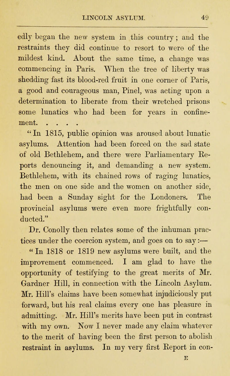 edly began the new system in this country; and the restraints they did continue to resort to were of the mildest kind. About the same time, a change was commencing in Paris. When the tree of liberty was shedding fast its blood-red fruit in one corner of Paris, a good and courageous man, Pinel, was acting upon a determination to liberate from their wretched prisons some lunatics who had been for years in confine- ment  In 1815, public opinion was aroused about lunatic- asylums. Attention had been forced on the sad state of old Bethlehem, and there were Parliamentary Re- ports denouncing it, and demanding a new system. Bethlehem, with its chained rows of raging lunatics, the men on one side and the women on another side, had been a Sunday sight for the Londoners. The provincial asylums were even more frightfully con- ducted. Dr. Conolly then relates some of the inhuman prac- tices under the coercion system, and goes on to say:— In 1818 or 1819 new asylums were built, and the improvement commenced. I am glad to have the opportunity of testifying to the great merits of Mr. Gardner Hill, in connection with the Lincoln Asylum. Mr. Hill's claims have been somewhat injudiciously put forward, but his real claims every one has pleasure in admitting. Mr. Hill's merits have been put in contrast with my own. Now I never made any claim whatever to the merit of having been the first person to abolish restraint in asylums. In my very first Eeport in con- E