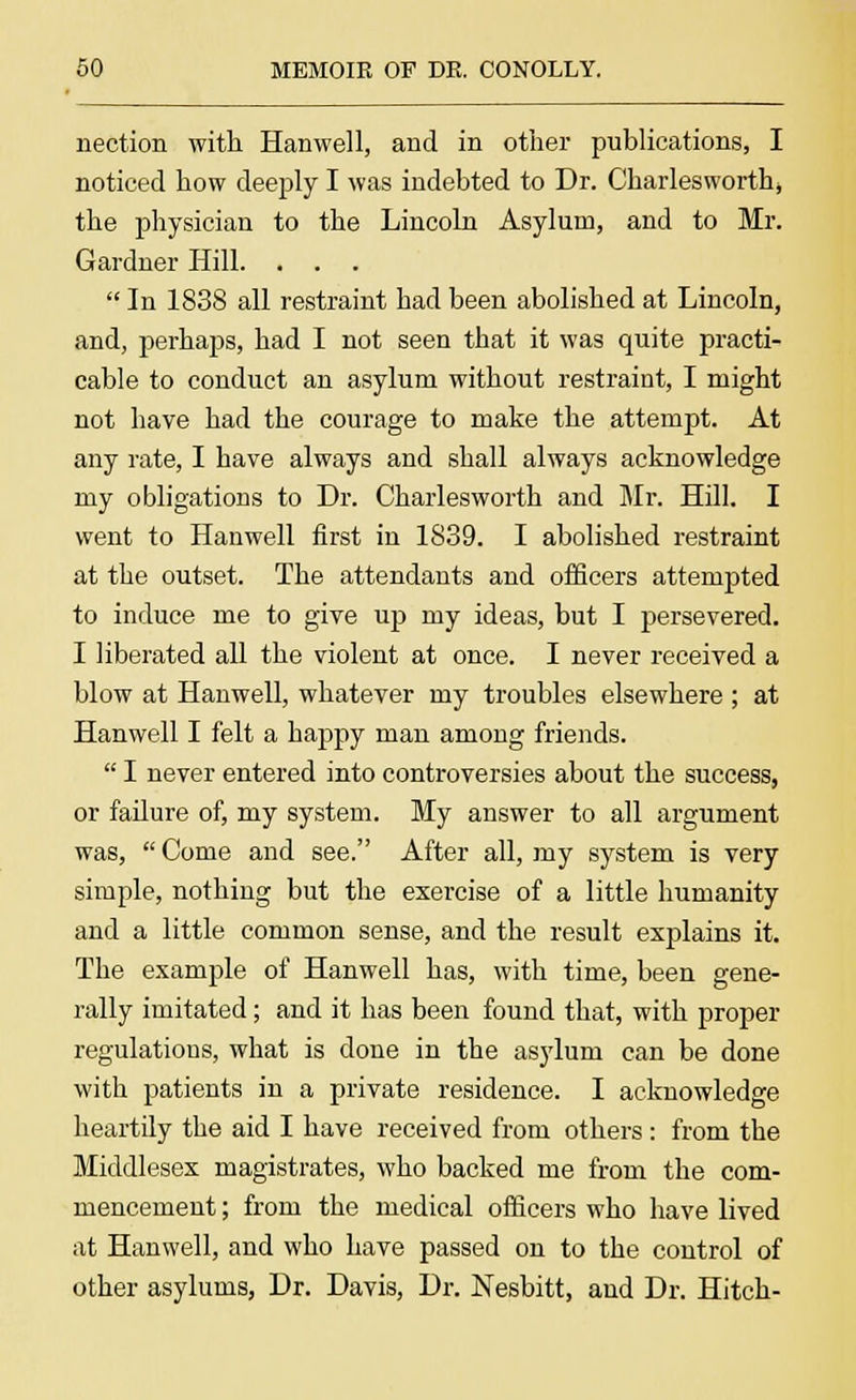 nection with Hanwell, and in other publications, I noticed how deeply I was indebted to Dr. Charlesworth, the physician to the Lincoln Asylum, and to Mr. Gardner Hill. . . .  In 1838 all restraint had been abolished at Lincoln, and, perhaps, had I not seen that it was quite practi- cable to conduct an asylum without restraint, I might not have had the courage to make the attempt. At any rate, I have always and shall always acknowledge my obligations to Dr. Charlesworth and Mr. Hill. I went to Hanwell first in 1839. I abolished restraint at the outset. The attendants and officers attempted to induce me to give up my ideas, but I persevered. I liberated all the violent at once. I never received a blow at Hanwell, whatever my troubles elsewhere ; at Hanwell I felt a happy man among friends.  I never entered into controversies about the success, or failure of, my system. My answer to all argument was,  Come and see. After all, my system is very simple, nothing but the exercise of a little humanity and a little common sense, and the result explains it. The example of Hanwell has, with time, been gene- rally imitated; and it has been found that, with proper regulations, what is done in the asylum can be done with patients in a private residence. I acknowledge heartily the aid I have received from others : from the Middlesex magistrates, who backed me from the com- mencement ; from the medical officers who have lived at Hanwell, and who have passed on to the control of other asylums, Dr. Davis, Dr. Nesbitt, and Dr. Hitch-