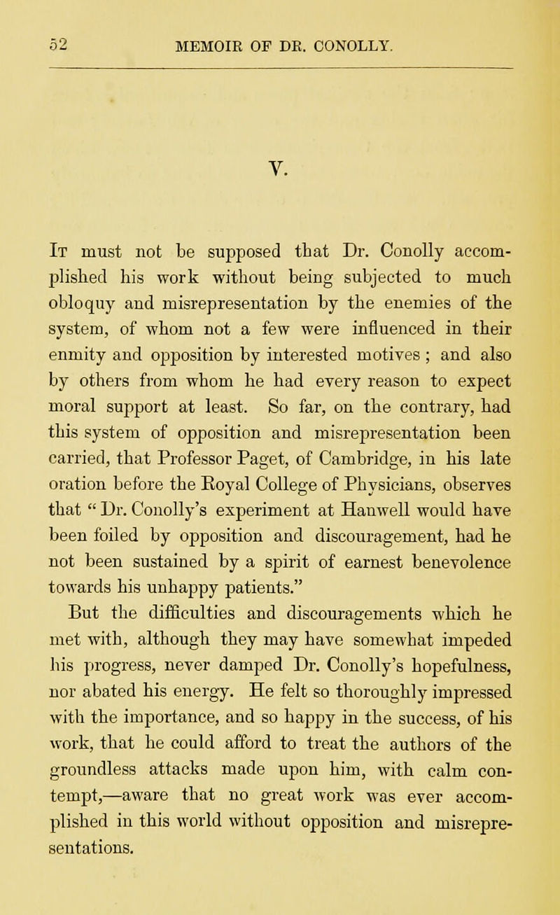 V. It must not be supposed that Dr. Couolly accom- plished his work without being subjected to much obloquy and misrepresentation by the enemies of the system, of whom not a few were influenced in their enmity and opposition by interested motives ; and also by others from whom he had every reason to expect moral support at least. So far, on the contrary, had this system of opposition and misrepresentation been carried, that Professor Paget, of Cambridge, in his late oration before the Koyal College of Physicians, observes that  Dr. Conolly's experiment at Hanwell would have been foiled by opposition and discouragement, had he not been sustained by a spirit of earnest benevolence towards his unhappy patients. But the difficulties and discouragements which he met with, although they may have somewhat impeded his progress, never damped Dr. Conolly's hopefulness, nor abated his energy. He felt so thoroughly impressed with the importance, and so happy in the success, of his work, that he could afford to treat the authors of the groundless attacks made upon him, with calm con- tempt,—aware that no great work was ever accom- plished in this world without opposition and misrepre- sentations.