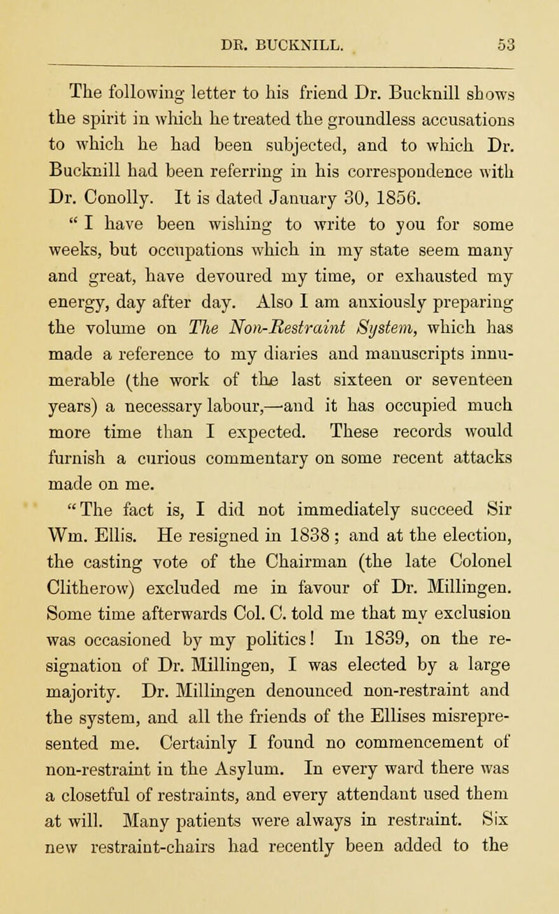 The following letter to his friend Dr. Bucknill shows the spirit in which he treated the groundless accusations to which he had been subjected, and to which Dr. Bucknill had been referring in his correspondence with Dr. Conolly. It is dated January 30, 1856.  I have been wishing to write to you for some weeks, but occupations which in my state seem many and great, have devoured my time, or exhausted my energy, day after day. Also I am anxiously preparing the volume on The Non-Restraint System, which has made a reference to my diaries and manuscripts innu- merable (the work of the last sixteen or seventeen years) a necessary labour,—-and it has occupied much more time than I expected. These records would furnish a curious commentary on some recent attacks made on me. The fact is, I did not immediately succeed Sir Wm. Ellis. He resigned in 1838 ; and at the election, the casting vote of the Chairman (the late Colonel Clitherow) excluded me in favour of Dr. Millingen. Some time afterwards Col. C. told me that my exclusion was occasioned by my politics! In 1839, on the re- signation of Dr. Millingen, I was elected by a large majority. Dr. Millingen denounced non-restraint and the system, and all the friends of the Ellises misrepre- sented me. Certainly I found no commencement of non-restraint in the Asylum. In every ward there was a closetful of restraints, and every attendant used them at will. Many patients were always in restraint. Six new restraint-chairs had recently been added to the