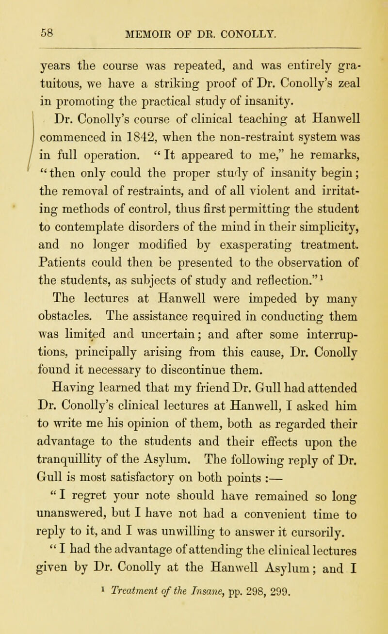 years the course was repeated, and was entirely gra- tuitous, we have a striking proof of Dr. Conolly's zeal in promoting the practical study of insanity. Dr. Conolly's course of clinical teaching at Hanwell commenced in 1842, when the non-restraint system was in full operation.  It appeared to me, he remarks,  then only could the proper study of insanity begin; the removal of restraints, and of all violent and irritat- ing methods of control, thus first permitting the student to contemplate disorders of the mind in their simplicity, and no longer modified by exasperating treatment. Patients could then be presented to the observation of the students, as subjects of study and reflection.1 The lectures at Hanwell were impeded by many obstacles. The assistance required in conducting them was limited and uncertain; and after some interrup- tions, principally arising from this cause, Dr. Conolly found it necessary to discontinue them. Having learned that my friend Dr. Gull had attended Dr. Conolly's clinical lectures at Hanwell, I asked him to write me his opinion of them, both as regarded their advantage to the students and their effects upon the tranquillity of the Asylum. The following reply of Dr. Gull is most satisfactory on both points :—  I regret your note should have remained so long unanswered, but I have not had a convenient time to reply to it, and I was unwilling to answer it cursorily.  I had the advantage of attending the clinical lectures given by Dr. Conolly at the Hanwell Asylum; and I 1 Treatment of the Insane, pp. 298, 299.