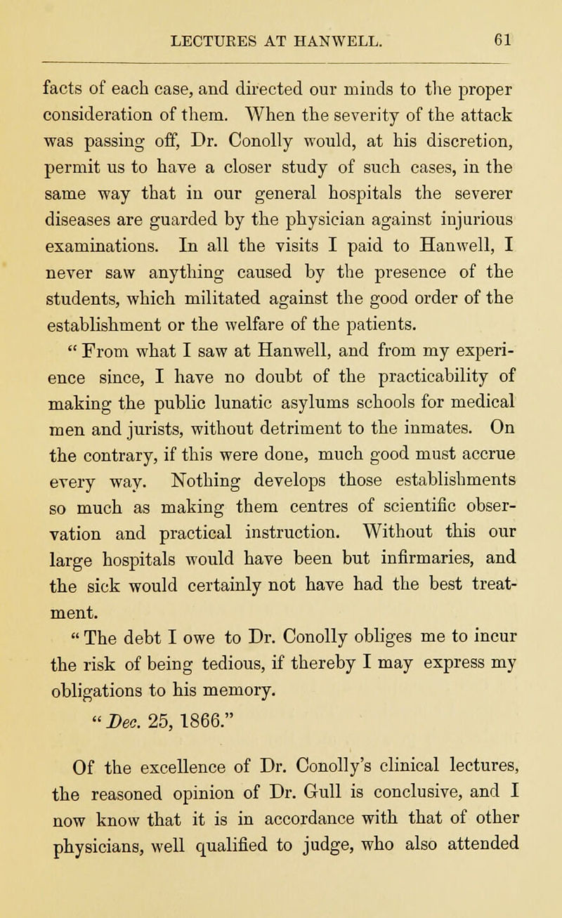 facts of each case, and directed our minds to the proper consideration of them. When the severity of the attack was passing off, Dr. Conolly would, at his discretion, permit us to have a closer study of such cases, in the same way that in our general hospitals the severer diseases are guarded by the physician against injurious examinations. In all the visits I paid to Hanwell, I never saw anything caused by the presence of the students, which militated against the good order of the establishment or the welfare of the patients.  From what I saw at Hanwell, and from my experi- ence since, I have no doubt of the practicability of making the public lunatic asylums schools for medical men and jurists, without detriment to the inmates. On the contrary, if this were done, much good must accrue every way. Nothing develops those establishments so much as making them centres of scientific obser- vation and practical instruction. Without this our large hospitals would have been but infirmaries, and the sick would certainly not have had the best treat- ment.  The debt I owe to Dr. Conolly obliges me to incur the risk of being tedious, if thereby I may express my obligations to his memory.  Deo. 25, 1866. Of the excellence of Dr. Conolly's clinical lectures, the reasoned opinion of Dr. Gull is conclusive, and I now know that it is in accordance with that of other physicians, well qualified to judge, who also attended