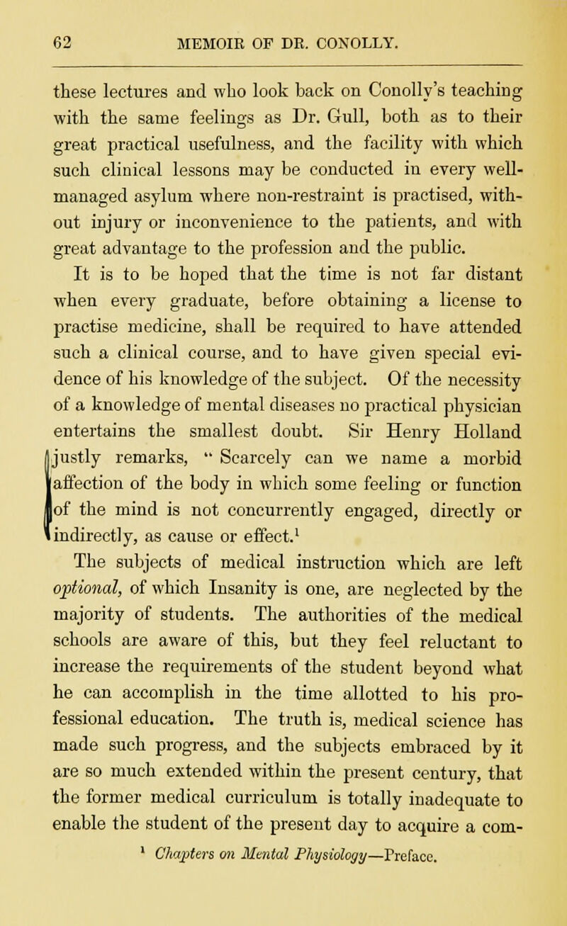 these lectures and who look back on Conolly's teaching with the same feelings as Dr. Gull, both as to their great practical usefulness, and the facility with which such clinical lessons may be conducted in every well- managed asylum where non-restraint is practised, with- out injury or inconvenience to the patients, and with great advantage to the profession and the public. It is to be hoped that the time is not far distant when every graduate, before obtaining a license to practise medicine, shall be required to have attended such a clinical course, and to have given special evi- dence of his knowledge of the subject. Of the necessity of a knowledge of mental diseases no practical physician entertains the smallest doubt. Sir Henry Holland I justly remarks,  Scarcely can we name a morbid affection of the body in which some feeling or function of the mind is not concurrently engaged, directly or indirectly, as cause or effect.1 The subjects of medical instruction which are left optional, of which Insanity is one, are neglected by the majority of students. The authorities of the medical schools are aware of this, but they feel reluctant to increase the requirements of the student beyond what he can accomplish in the time allotted to his pro- fessional education. The truth is, medical science has made such progress, and the subjects embraced by it are so much extended within the present century, that the former medical curriculum is totally inadequate to enable the student of the present day to acquire a com- 1 Chapters on Mental Physiology—'Preface.