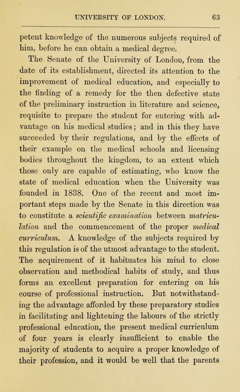 petent knowledge of the numerous subjects required of hirn, before be can obtain a medical degree. The Senate of the University of London, from the date of its establishment, directed its attention to the improvement of medical education, and especially to the finding of a remedy for the then defective state of the preliminary instruction in literature and science, requisite to prepare the student for entering with ad- vantage on his medical studies; and in this they have succeeded by their regulations, and by the effects of their example on the medical schools and licensing bodies throughout the kingdom, to an extent which those only are capable of estimating, who know the state of medical education when the University was founded in 1838. One of the recent and most im- portant steps made by the Senate in this direction was to constitute a scientific examination between matricu- lation and the commencement of the proper medical curriculum. A knowledge of the subjects required by this regulation is of the utmost advantage to the student. The acquirement of it habituates his mind to close observation and methodical habits of study, and thus forms an excellent preparation for entering on his course of professional instruction. But notwithstand- ing the advantage afforded by these preparatory studies in facilitating and lightening the labours of the strictly professional education, the present medical curriculum of four years is clearly insufficient to enable the majority of students to acquire a proper knowledge of their profession, and it would be well that the parents