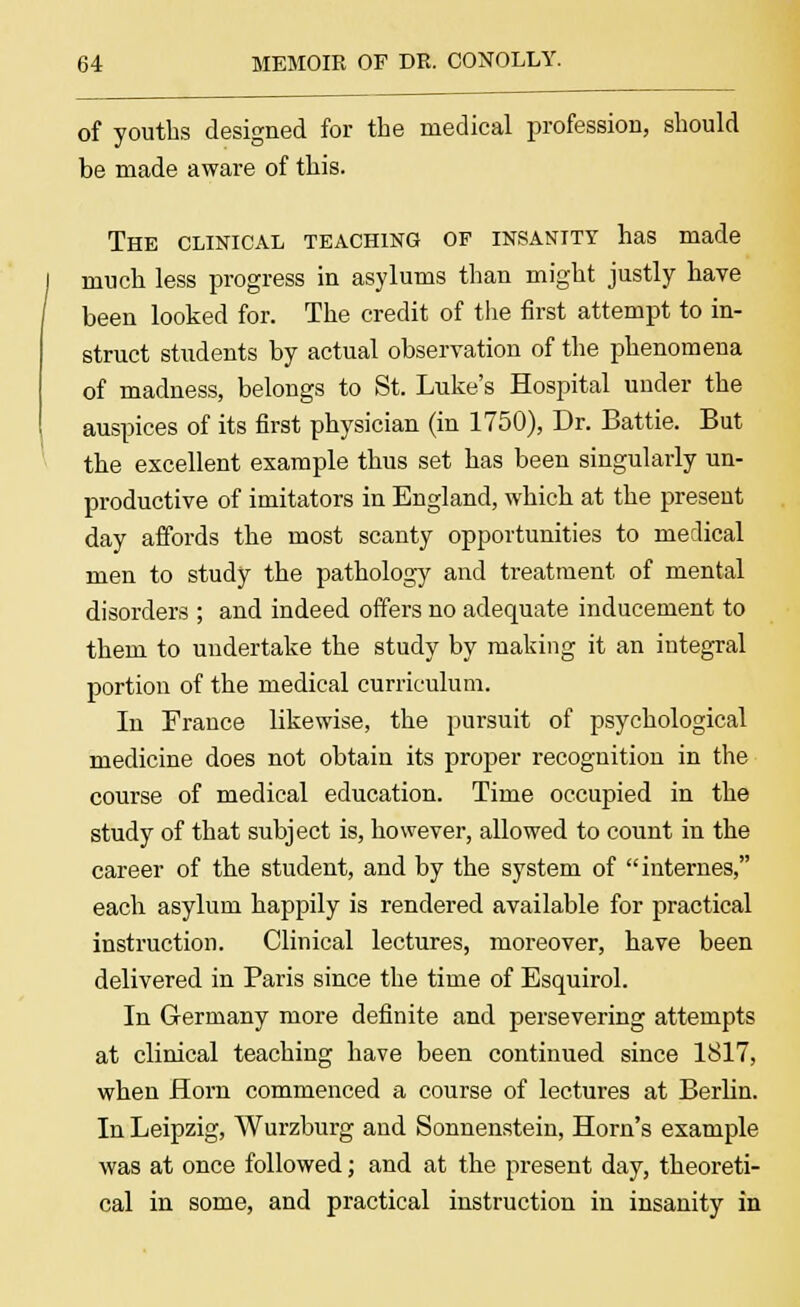 of youths designed for the medical profession, should be made aware of this. The clinical teaching of insanity has made much less progress in asylums than might justly have been looked for. The credit of the first attempt to in- struct students by actual observation of the phenomena of madness, belongs to St. Luke's Hospital under the auspices of its first physician (in 1750), Dr. Battie. But the excellent example thus set has been singularly un- productive of imitators in England, which at the present day affords the most scanty opportunities to medical men to study the pathology and treatment of mental disorders ; and indeed offers no adequate inducement to them to undertake the study by making it an integral portion of the medical curriculum. In France likewise, the pursuit of psychological medicine does not obtain its proper recognition in the course of medical education. Time occupied in the study of that subject is, however, allowed to count in the career of the student, and by the system of internes, each asylum happily is rendered available for practical instruction. Clinical lectures, moreover, have been delivered in Paris since the time of Esquirol. In Germany more definite and persevering attempts at clinical teaching have been continued since 1817, when Horn commenced a course of lectures at Berlin. In Leipzig, Wurzburg and Sonnenstein, Horn's example was at once followed; and at the present day, theoreti- cal in some, and practical instruction in insanity in