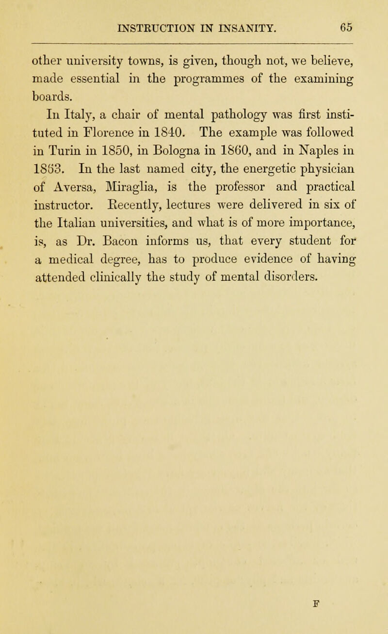 other university towns, is given, though not, we believe, made essential in the programmes of the examining boards. In Italy, a chair of mental pathology was first insti- tuted in Florence in 1840. The example was followed in Turin in 1850, in Bologna in 1860, and in Naples in 1863. In the last named city, the energetic physician of Aversa, Miraglia, is the professor and practical instructor. Eecently, lectures were delivered in six of the Italian universities, and what is of more importance, is, as Dr. Bacon informs us, that every student for a medical degree, has to produce evidence of having attended clinically the study of mental disorders.