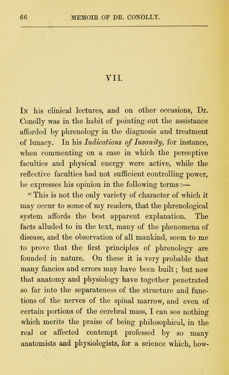 VII. In his clinical lectures, and on other occasions, Dr. Conolly was in the habit of pointing out the assistance afforded by phrenology in the diagnosis and treatment of lunacy. In his Indications of Insanity, for instance, when commenting on a case in which the perceptive faculties and physical energy were active, while the reflective faculties had not sufficient controlling power, he expresses his opinion in the following terms:—  This is not the only variety of character of which it may occur to some of my readers, that the phrenological system affords the best apparent explanation. The facts alluded to in the text, many of the phenomena of disease, and the observation of all mankind, seem to me to prove that the first principles of phrenology are founded in nature. On these it is very probable that many fancies and errors may have been built; but now that anatomy and physiology have together penetrated so far into the separateness of the structure and func- tions of the nerves of the spinal marrow, and even of certain portions of the cerebral mass, I can see nothing which merits the praise of being philosophical, in the real or affected contempt professed by so many anatomists and physiologists, for a science which, how-