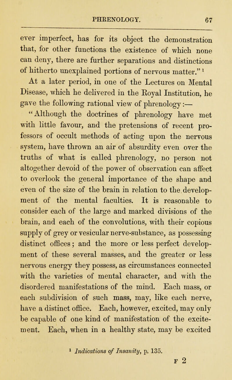 ever imperfect, has for its object the demonstration that, for other functions the existence of which none can deny, there are further separations and distinctions of hitherto unexplained portions of nervous matter.' At a later period, in one of the Lectures on Mental Disease, which he delivered in the Eoyal Institution, he gave the following rational view of phrenology:— Although the doctrines of phrenology have met with little favour, and the pretensions of recent pro- fessors of occult methods of acting upon the nervous system, have thrown an air of absurdity even over the truths of what is called phrenology, no person not altogether devoid of the power of observation can affect to overlook the general importance of the shape and even of the size of the brain in relation to the develop- ment of the mental faculties. It is reasonable to consider each of the large and marked divisions of the brain, and each of the convolutions, with their copious supply of grey or vesicular nerve-substance, as possessing distinct offices; and the more or less perfect develop- ment of these several masses, and the greater or less nervous energy they possess, as circumstances connected with the varieties of mental character, and with the disordered manifestations of the mind. Each mass, or each subdivision of such mass, may, like each nerve, have a distinct office. Each, however, excited, may only be capable of one kind of manifestation of the excite- ment. Each, when in a healthy state, may be excited 1 Indications of Insanity, p. 135. F 2